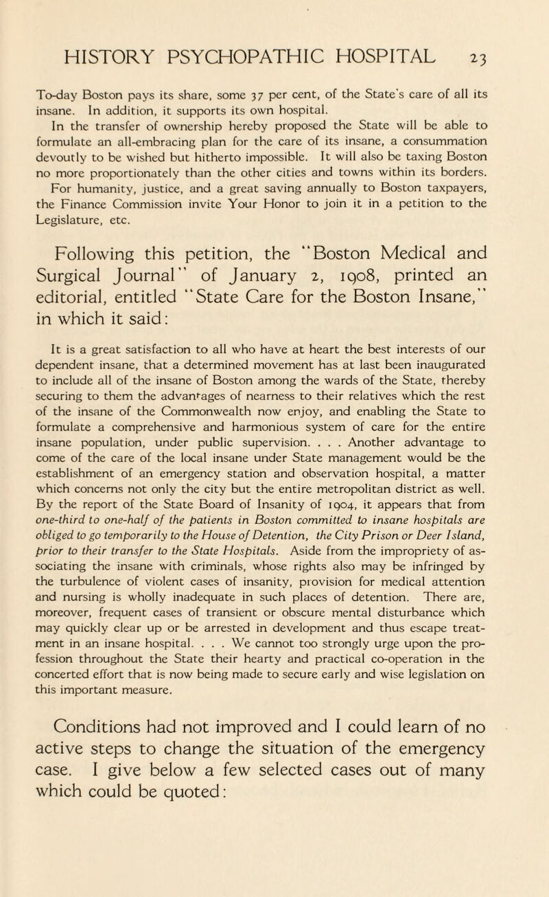 To-day Boston pays its share, some 37 per cent, of the State's care of all its insane. In addition, it supports its own hospital. In the transfer of ownership hereby proposed the State will be able to formulate an all-embracing plan for the care of its insane, a consummation devoutly to be wished but hitherto impossible. It will also be taxing Boston no more proportionately than the other cities and towns within its borders. For humanity, justice, and a great saving annually to Boston taxpayers, the Finance Commission invite Your Flonor to join it in a petition to the Legislature, etc. Following this petition, the “Boston Medical and Surgical Journal” of January 2, 1908, printed an editorial, entitled “State Care for the Boston Insane,” in which it said: It is a great satisfaction to all who have at heart the best interests of our dependent insane, that a determined movement has at last been inaugurated to include all of the insane of Boston among the wards of the State, thereby securing to them the advanrages of nearness to their relatives which the rest of the insane of the Commonwealth now enjoy, and enabling the State to formulate a comprehensive and harmonious system of care for the entire insane population, under public supervision. . . . Another advantage to come of the care of the local insane under State management would be the establishment of an emergency station and observation hospital, a matter which concerns not only the city but the entire metropolitan district as well. By the report of the State Board of Insanity of 1904, it appears that from one-third to one-half of the patients in Boston committed to insane hospitals are obliged to go temporarily to the House of Detention, the City Prison or Deer Island, prior to their transfer to the State Hospitals. Aside from the impropriety of as¬ sociating the insane with criminals, whose rights also may be infringed by the turbulence of violent cases of insanity, provision for medical attention and nursing is wholly inadequate in such places of detention. There are, moreover, frequent cases of transient or obscure mental disturbance which may quickly clear up or be arrested in development and thus escape treat¬ ment in an insane hospital. . . . We cannot too strongly urge upon the pro¬ fession throughout the State their hearty and practical co-operation in the concerted effort that is now being made to secure early and wise legislation on this important measure. Conditions had not improved and I could learn of no active steps to change the situation of the emergency case. I give below a few selected cases out of many which could be quoted: