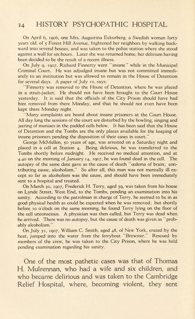 On April 6, iqo6, one Mrs. Augustina Eckurberg, a Swedish woman forty years old, of 5 Forest Hill Avenue, frightened her neighbors by walking back¬ ward into several houses, and was taken to the police station where she stood against a wall for six hours. Later she was returned home, her delirium having been decided to be the result of a recent illness. On July q, 1907, Richard Finnerty went insane while in the Municipal Criminal Court. He was adjudged insane but was not committed immedi¬ ately to an institution but was allowed to remain in the House of Detention for several days. A paper of July 10, says: Finnerty was removed to the House of Detention, where he was placed in a strait-jacket. He should not have been brought to the Court House yesterday. It is said that the officials of the City Prison should have had him removed from there Monday, and that he should not even have been kept there Monday night. Many complaints are heard about insane prisoners at the Court House. All day long the sessions of the court are disturbed by the howling, singing and jeering of maniacs in the padded cells below. It has been said that the House of Detention and the Tombs are the only places available for the keeping of insane prisoners pending the disposition of their cases in court. George McMullen, 50 years of age, was arrested on a Saturday night and placed in a cell at Station 4. Being delirious, he was transferred to the Tombs shortly before midnight. He received no medical attention, and at 4.40 on the morning of January 14, 1907, he was found dead in the cell. The autopsy of the same date gave as the cause of death oedema of brain; con¬ tributing cause, alcoholism. So after all, this man was not mentally ill ex¬ cept so far as alcoholism was the cause, and should have been immediately sent to a hospital and treated. On March 30, 1907, Frederick H. Terry, aged 39, was taken from his house on Lynde Street, West End, to the Tombs, pending an examination into his sanity. According to the patrolman in charge of Terry, he seemed to be in as good physical health as could be expected when he was removed; but shortly before 10 o'clock on the same morning, he found Terry lying on the floor of the cell unconscious. A physician was then called, but Terry was dead when he arrived. There was no autopsy, but the cause of death was given as prob¬ ably alcoholism. On July 31, 1907, William C. Smith, aged 48, of New York, crazed by the heat, jumped into the water from the ferryboat Brewster. Rescued by members of the crew, he was taken to the City Prison, where he was held pending examination regarding his sanity. One of the most pathetic cases was that of Thomas H. Mulrennan, who had a wife and six children, and who became delirious and was taken to the Cambridge Relief Hospital, where, becoming violent, they sent
