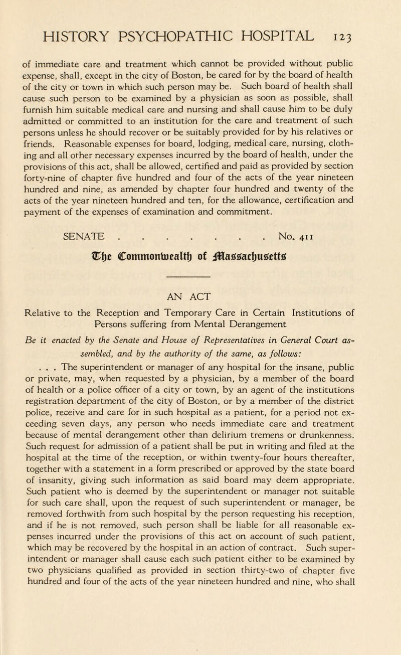 of immediate care and treatment which cannot be provided without public expense, shall, except in the city of Boston, be cared for by the board of health of the city or town in which such person may be. Such board of health shall cause such person to be examined by a physician as soon as possible, shall furnish him suitable medical care and nursing and shall cause him to be duly admitted or committed to an institution for the care and treatment of such persons unless he should recover or be suitably provided for by his relatives or friends. Reasonable expenses for board, lodging, medical care, nursing, cloth¬ ing and all other necessary expenses incurred by the board of health, under the provisions of this act, shall be allowed, certified and paid as provided by section forty-nine of chapter five hundred and four of the acts of the year nineteen hundred and nine, as amended by chapter four hundred and twenty of the acts of the year nineteen hundred and ten, for the allowance, certification and payment of the expenses of examination and commitment. SENATE.No. 411 )t CommontoeaUf) of jUta&sacfjujSette AN ACT Relative to the Reception and Temporary Care in Certain Institutions of Persons suffering from Mental Derangement Be it enacted by the Senate and House of Representatives in General Court as¬ sembled, and by the authority of the same, as follows: . . . The superintendent or manager of any hospital for the insane, public or private, may, when requested by a physician, by a member of the board of health or a police officer of a city or town, by an agent of the institutions registration department of the city of Boston, or by a member of the district police, receive and care for in such hospital as a patient, for a period not ex¬ ceeding seven days, any person who needs immediate care and treatment because of mental derangement other than delirium tremens or drunkenness. Such request for admission of a patient shall be put in writing and filed at the hospital at the time of the reception, or within twenty-four hours thereafter, together with a statement in a form prescribed or approved by the state board of insanity, giving such information as said board may deem appropriate. Such patient who is deemed by the superintendent or manager not suitable for such care shall, upon the request of such superintendent or manager, be removed forthwith from such hospital by the person requesting his reception, and if he is not removed, such person shall be liable for all reasonable ex¬ penses incurred under the provisions of this act on account of such patient, which may be recovered by the hospital in an action of contract. Such super¬ intendent or manager shall cause each such patient either to be examined by two physicians qualified as provided in section thirty-two of chapter five hundred and four of the acts of the year nineteen hundred and nine, who shall