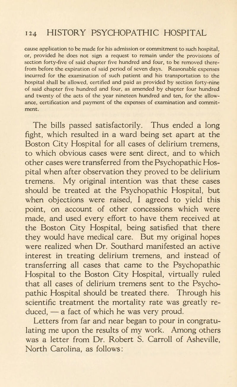 cause application to be made for his admission or commitment to such hospital, or, provided he does not sign a request to remain under the provisions of section forty-five of said chapter five hundred and four, to be removed there¬ from before the expiration of said period of seven days. Reasonable expenses incurred for the examination of such patient and his transportation to the hospital shall be allowed, certified and paid as provided by section forty-nine of said chapter five hundred and four, as amended by chapter four hundred and twenty of the acts of the year nineteen hundred and ten, for the allow¬ ance, certification and payment of the expenses of examination and commit¬ ment. The bills passed satisfactorily. Thus ended a long fight, which resulted in a ward being set apart at the Boston City Hospital for all cases of delirium tremens, to which obvious cases were sent direct, and to which other cases were transferred from the Psychopathic Hos¬ pital when after observation they proved to be delirium tremens. My original intention was that these cases should be treated at the Psychopathic Hospital, but when objections were raised, I agreed to yield this point, on account of other concessions which were made, and used every effort to have them received at the Boston City Hospital, being satisfied that there they would have medical care. But my original hopes were realized when Dr. Southard manifested an active interest in treating delirium tremens, and instead of transferring all cases that came to the Psychopathic Hospital to the Boston City Hospital, virtually ruled that all cases of delirium tremens sent to the Psycho¬ pathic Hospital should be treated there. Through his scientific treatment the mortality rate was greatly re¬ duced, — a fact of which he was very proud. Letters from far and near began to pour in congratu¬ lating me upon the results of my work. Among others was a letter from Dr. Robert S. Carroll of Asheville, North Carolina, as follows: