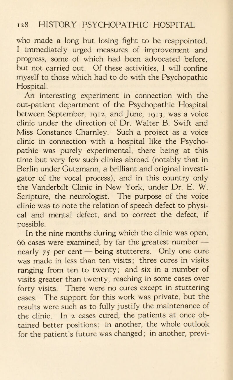 who made a long but losing fight to be reappointed. I immediately urged measures of improvement and progress, some of which had been advocated before, but not carried out. Of these activities, I will confine myself to those which had to do with the Psychopathic Hospital. An interesting experiment in connection with the out-patient department of the Psychopathic Hospital between September, iqn, and June, 1913, was a voice clinic under the direction of Dr. Walter B. Swift and Miss Constance Charnley. Such a project as a voice clinic in connection with a hospital like the Psycho¬ pathic was purely experimental, there being at this time but very few such clinics abroad (notably that in Berlin under Gutzmann, a brilliant and original investi¬ gator of the vocal process), and in this country only the Vanderbilt Clinic in New York, under Dr. E. W. Scripture, the neurologist. The purpose of the voice clinic was to note the relation of speech defect to physi¬ cal and mental defect, and to correct the defect, if possible. In the nine months during which the clinic was open, 66 cases were examined, by far the greatest number — nearly 75 per cent — being stutterers. Only one cure was made in less than ten visits; three cures in visits ranging from ten to twenty; and six in a number of visits greater than twenty, reaching in some cases over forty visits. There were no cures except in stuttering cases. The support for this work was private, but the results were such as to fully justify the maintenance of the clinic. In 2 cases cured, the patients at once ob¬ tained better positions; in another, the whole outlook for the patient’s future was changed; in another, previ-