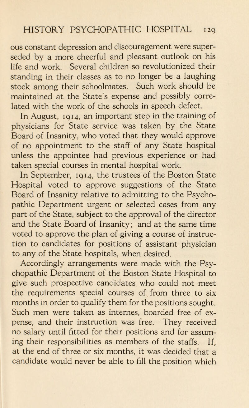 ous constant depression and discouragement were super¬ seded by a more cheerful and pleasant outlook on his life and work. Several children so revolutionized their standing in their classes as to no longer be a laughing stock among their schoolmates. Such work should be maintained at the State's expense and possibly corre¬ lated with the work of the schools in speech defect. In August, 1914, an important step in the training of physicians for State service was taken by the State Board of Insanity, who voted that they would approve of no appointment to the staff of any State hospital unless the appointee had previous experience or had taken special courses in mental hospital work. In September, 1914, the trustees of the Boston State Hospital voted to approve suggestions of the State Board of Insanity relative to admitting to the Psycho¬ pathic Department urgent or selected cases from any part of the State, subject to the approval of the director and the State Board of Insanity; and at the same time voted to approve the plan of giving a course of instruc¬ tion to candidates for positions of assistant physician to any of the State hospitals, when desired. Accordingly arrangements were made with the Psy¬ chopathic Department of the Boston State Hospital to give such prospective candidates who could not meet the requirements special courses of from three to six months in order to qualify them for the positions sought. Such men were taken as internes, boarded free of ex¬ pense, and their instruction was free. They received no salary until fitted for their positions and for assum¬ ing their responsibilities as members of the staffs. If, at the end of three or six months, it was decided that a candidate would never be able to fill the position which