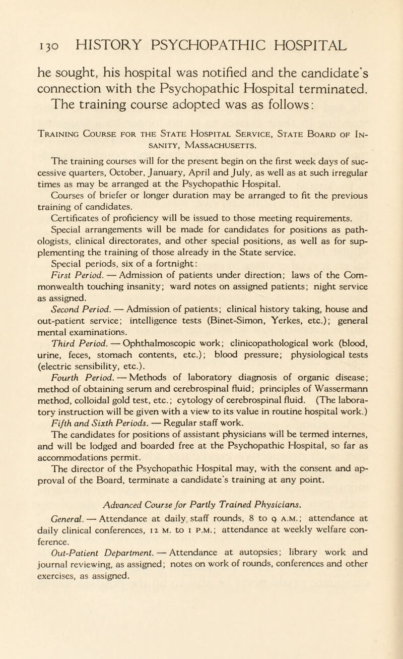 he sought, his hospital was notified and the candidate’s connection with the Psychopathic Hospital terminated. The training course adopted was as follows: Training Course for the State Hospital Service, State Board of In¬ sanity, Massachusetts. The training courses will for the present begin on the first week days of suc¬ cessive quarters, October, January, April and July, as well as at such irregular times as may be arranged at the Psychopathic Hospital. Courses of briefer or longer duration may be arranged to fit the previous training of candidates. Certificates of proficiency will be issued to those meeting requirements. Special arrangements will be made for candidates for positions as path¬ ologists, clinical directorates, and other special positions, as well as for sup¬ plementing the training of those already in the State service. Special periods, six of a fortnight: First Period. — Admission of patients under direction; laws of the Com¬ monwealth touching insanity; ward notes on assigned patients; night service as assigned. Second Period. — Admission of patients; clinical history taking, house and out-patient service; intelligence tests (Binet-Simon, Yerkes, etc.); general mental examinations. Third Period. — Ophthalmoscopic work; clinicopathological work (blood, urine, feces, stomach contents, etc.); blood pressure; physiological tests (electric sensibility, etc.). Fourth Period. — Methods of laboratory diagnosis of organic disease; method of obtaining serum and cerebrospinal fluid; principles of Wassermann method, colloidal gold test, etc.; cytology of cerebrospinal fluid. (The labora¬ tory instruction will be given with a view to its value in routine hospital work.) Fifth and Sixth Periods. — Regular staff work. The candidates for positions of assistant physicians will be termed internes, and will be lodged and boarded free at the Psychopathic Hospital, so far as accommodations permit. The director of the Psychopathic Hospital may, with the consent and ap¬ proval of the Board, terminate a candidate's training at any point. Advanced Course for Partly Trained Physicians. General. — Attendance at daily staff rounds, 8 to q a.m.; attendance at daily clinical conferences, u m, to i p.m.; attendance at weekly welfare con¬ ference. Out-Patient Department. — Attendance at autopsies; library work and journal reviewing, as assigned; notes on work of rounds, conferences and other exercises, as assigned.