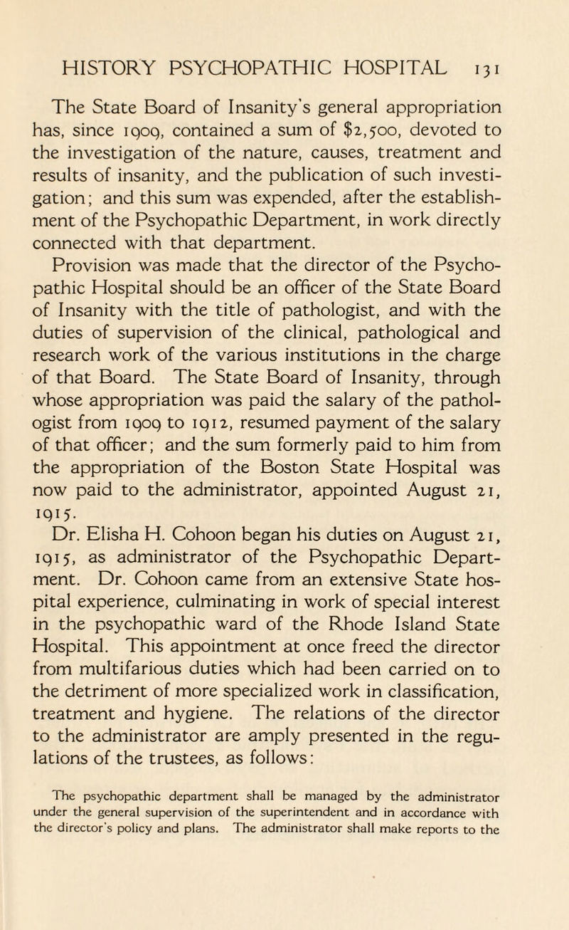 The State Board of Insanity’s general appropriation has, since iqoq, contained a sum of $2,500, devoted to the investigation of the nature, causes, treatment and results of insanity, and the publication of such investi¬ gation; and this sum was expended, after the establish¬ ment of the Psychopathic Department, in work directly connected with that department. Provision was made that the director of the Psycho¬ pathic Hospital should be an officer of the State Board of Insanity with the title of pathologist, and with the duties of supervision of the clinical, pathological and research work of the various institutions in the charge of that Board. The State Board of Insanity, through whose appropriation was paid the salary of the pathol¬ ogist from iqoq to iqi2, resumed payment of the salary of that officer; and the sum formerly paid to him from the appropriation of the Boston State Hospital was now paid to the administrator, appointed August 21, 1915- Dr. Elisha H. Cohoon began his duties on August 21, 1 q 15, as administrator of the Psychopathic Depart¬ ment. Dr. Cohoon came from an extensive State hos¬ pital experience, culminating in work of special interest in the psychopathic ward of the Rhode Island State Hospital. This appointment at once freed the director from multifarious duties which had been carried on to the detriment of more specialized work in classification, treatment and hygiene. The relations of the director to the administrator are amply presented in the regu¬ lations of the trustees, as follows: The psychopathic department shall be managed by the administrator under the general supervision of the superintendent and in accordance with the director's policy and plans. The administrator shall make reports to the