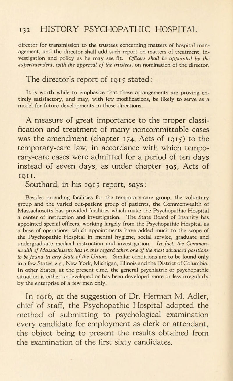 director for transmission to the trustees concerning matters of hospital man¬ agement, and the director shall add such report on matters of treatment, in¬ vestigation and policy as he may see fit. Officers shall be appointed by the superintendent, with the approval of the trustees, on nomination of the director. The director’s report of 1915 stated: It is worth while to emphasize that these arrangements are proving en¬ tirely satisfactory, and may, with few modifications, be likely to serve as a model for future developments in these directions. A measure of great importance to the proper classi¬ fication and treatment of many noncommittable cases was the amendment (chapter 174, Acts of 1915) to the temporary-care law, in accordance with which tempo¬ rary-care cases were admitted for a period of ten days instead of seven days, as under chapter 395, Acts of 1911. Southard, in his 1915 report, says: Besides providing facilities for the temporary-care group, the voluntary group and the varied out-patient group of patients, the Commonwealth of Massachusetts has provided facilities which make the Psychopathic Hospital a center of instruction and investigation. The State Board of Insanity has appointed special officers, working largely from the Psychopathic Hospital as a base of operations, which appointments have added much to the scope of the Psychopathic Hospital in mental hygiene, social service, graduate and undergraduate medical instruction and investigation. In fact, the Common¬ wealth of Massachusetts has in this regard taken one of the most advanced positions to be found in any State of the Union. Similar conditions are to be found only in a few States, e.g.. New York, Michigan, Illinois and the District of Columbia. In other States, at the present time, the general psychiatric or psychopathic situation is either undeveloped or has been developed more or less irregularly by the enterprise of a few men only. In 1916, at the suggestion of Dr. Herman M. Adler, chief of staff, the Psychopathic Hospital adopted the method of submitting to psychological examination every candidate for employment as clerk or attendant, the object being to present the results obtained from the examination of the first sixty candidates.