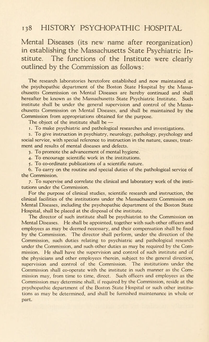 Mental Diseases (its new name after reorganization) in establishing the Massachusetts State Psychiatric In¬ stitute. The functions of the Institute were clearly outlined by the Commission as follows: The research laboratories heretofore established and now maintained at the psychopathic department of the Boston State Hospital by the Massa¬ chusetts Commission on Mental Diseases are hereby continued and shall hereafter be known as the Massachusetts State Psychiatric Institute. Such institute shall be under the general supervision and control of the Massa¬ chusetts Commission on Mental Diseases, and shall be maintained by the Commission from appropriations obtained for the purpose. The object of the institute shall be — 1. To make psychiatric and pathological researches and investigations. 2. To give instruction in psychiatry, neurology, pathology, psychology and social service, with special reference to instruction in the nature, causes, treat¬ ment and results of mental diseases and defects. 3. To promote the advancement of mental hygiene. 4. To encourage scientific work in the institutions. 5. To co-ordinate publications of a scientific nature. 6. To carry on the routine and special duties of the pathological service of the Commission. 7. To supervise and correlate the clinical and laboratory work of the insti¬ tutions under the Commission. For the purpose of clinical studies, scientific research and instruction, the clinical facilities of the institutions under the Massachusetts Commission on Mental Diseases, including the psychopathic department of the Boston State Hospital, shall be placed at the disposal of the institute. The director of such institute shall be psychiatrist to the Commission on Mental Diseases. He shall be appointed, together with such other officers and employees as may be deemed necessary, and their compensation shall be fixed by the Commission. The director shall perform, under the direction of the Commission, such duties relating to psychiatric and pathological research under the Commission, and such other duties as may be required by the Com¬ mission. He shall have the supervision and control of such institute and of the physicians and other employees therein, subject to the general direction, supervision and control of the Commission. The institutions under the Commission shall co-operate with the institute in such manner as the Com¬ mission may, from time to time, direct. Such officers and employees as the Commission may determine shall, if required by the Commission, reside at the psychopathic department of the Boston State Hospital or such other institu¬ tions as may be determined, and shall be furnished maintenance in whole or part.