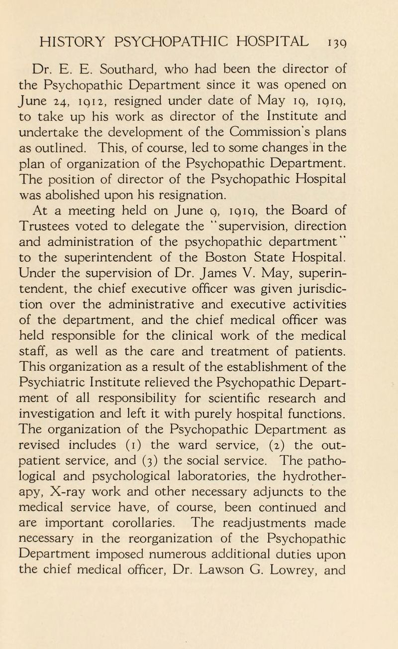 Dr. E. E. Southard, who had been the director of the Psychopathic Department since it was opened on June 24, iq 12, resigned under date of May iq, iqiq, to take up his work as director of the Institute and undertake the development of the Commission’s plans as outlined. This, of course, led to some changes in the plan of organization of the Psychopathic Department. The position of director of the Psychopathic Hospital was abolished upon his resignation. At a meeting held on June 9, 1919, the Board of Trustees voted to delegate the “supervision, direction and administration of the psychopathic department” to the superintendent of the Boston State Hospital. Under the supervision of Dr. James V. May, superin¬ tendent, the chief executive officer was given jurisdic¬ tion over the administrative and executive activities of the department, and the chief medical officer was held responsible for the clinical work of the medical staff, as well as the care and treatment of patients. This organization as a result of the establishment of the Psychiatric Institute relieved the Psychopathic Depart¬ ment of all responsibility for scientific research and investigation and left it with purely hospital functions. The organization of the Psychopathic Department as revised includes (1) the ward service, (2) the out¬ patient service, and (3) the social service. The patho¬ logical and psychological laboratories, the hydrother¬ apy, X-ray work and other necessary adjuncts to the medical service have, of course, been continued and are important corollaries. The readjustments made necessary in the reorganization of the Psychopathic Department imposed numerous additional duties upon the chief medical officer, Dr. Lawson G. Lowrey, and