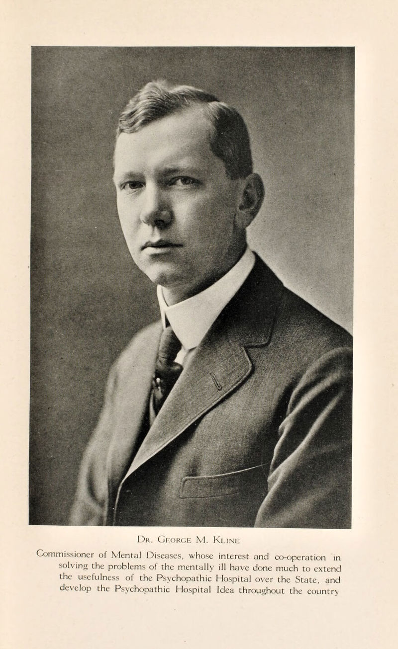 Dr. George M. Kline Commissioner of Mental Diseases, whose interest and co-operation in solving the problems of the mentally ill have done much to extend the usefulness of the Psychopathic Hospital over the State, and develop the Psychopathic Hospital Idea throughout the country