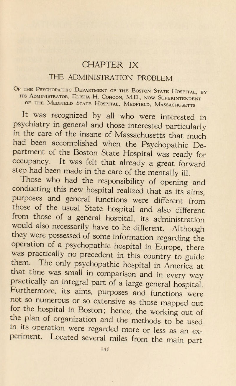 CHAPTER IX THE ADMINISTRATION PROBLEM Of the Psychopathic Department of the Boston State Hospital, by its Administrator, Elisha H. Cohoon, M.D., now Superintendent of the Medfield State Hospital, Medfield, Massachusetts It was recognized by all who were interested in psychiatry in general and those interested particularly in the care of the insane of Massachusetts that much had been accomplished when the Psychopathic De¬ partment of the Boston State Hospital was ready for occupancy. It was felt that already a great forward step had been made in the care of the mentally ill. Those who had the responsibility of opening and conducting this new hospital realized that as its aims, purposes and general functions were different from those of the usual State hospital and also different from those of a general hospital, its administration would also necessarily have to be different. Although they were possessed of some information regarding the operation of a psychopathic hospital in Europe, there was practically no precedent in this country to guide them. The only psychopathic hospital in America at that time was small in comparison and in every way practically an integral part of a large general hospital. Furthermore, its aims, purposes and functions were not so numerous or so extensive as those mapped out for the hospital in Boston; hence, the working out of the plan of organization and the methods to be used in its operation were regarded more or less as an ex¬ periment. Located several miles from the main part