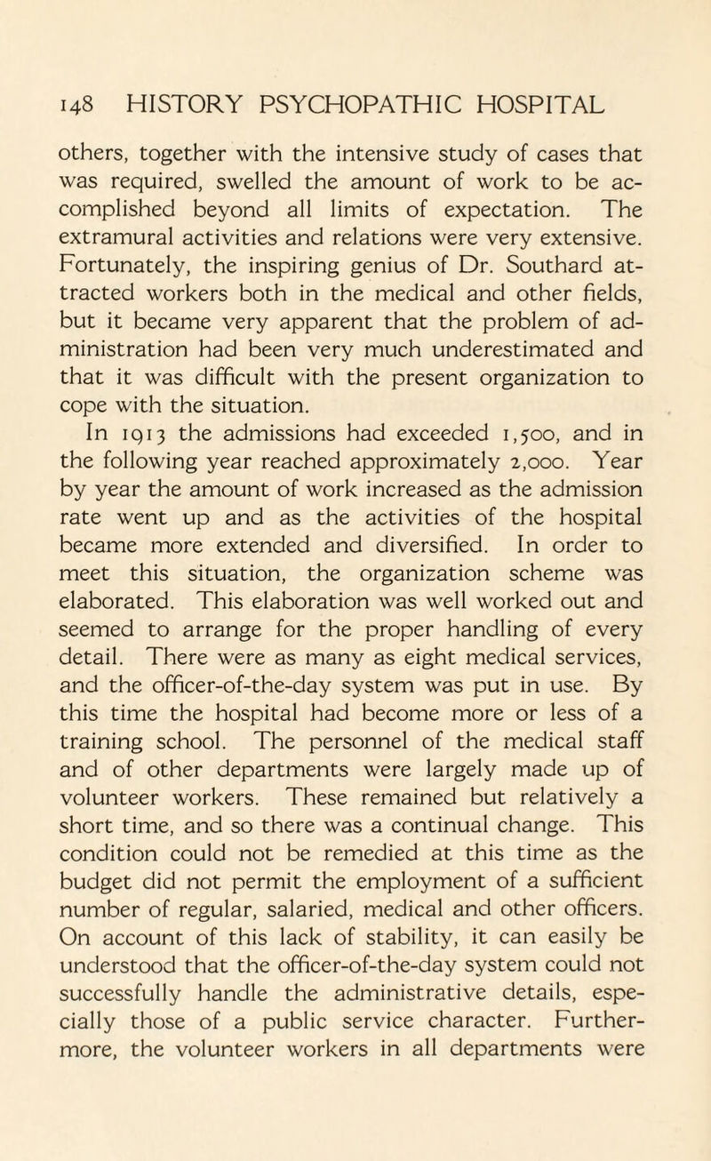 others, together with the intensive study of cases that was required, swelled the amount of work to be ac¬ complished beyond all limits of expectation. The extramural activities and relations were very extensive. Fortunately, the inspiring genius of Dr. Southard at¬ tracted workers both in the medical and other fields, but it became very apparent that the problem of ad¬ ministration had been very much underestimated and that it was difficult with the present organization to cope with the situation. In iq13 the admissions had exceeded 1,500, and in the following year reached approximately 2,000. Year by year the amount of work increased as the admission rate went up and as the activities of the hospital became more extended and diversified. In order to meet this situation, the organization scheme was elaborated. This elaboration was well worked out and seemed to arrange for the proper handling of every detail. There were as many as eight medical services, and the officer-of-the-day system was put in use. By this time the hospital had become more or less of a training school. The personnel of the medical staff and of other departments were largely made up of volunteer workers. These remained but relatively a short time, and so there was a continual change. This condition could not be remedied at this time as the budget did not permit the employment of a sufficient number of regular, salaried, medical and other officers. On account of this lack of stability, it can easily be understood that the officer-of-the-day system could not successfully handle the administrative details, espe¬ cially those of a public service character. Further¬ more, the volunteer workers in all departments were