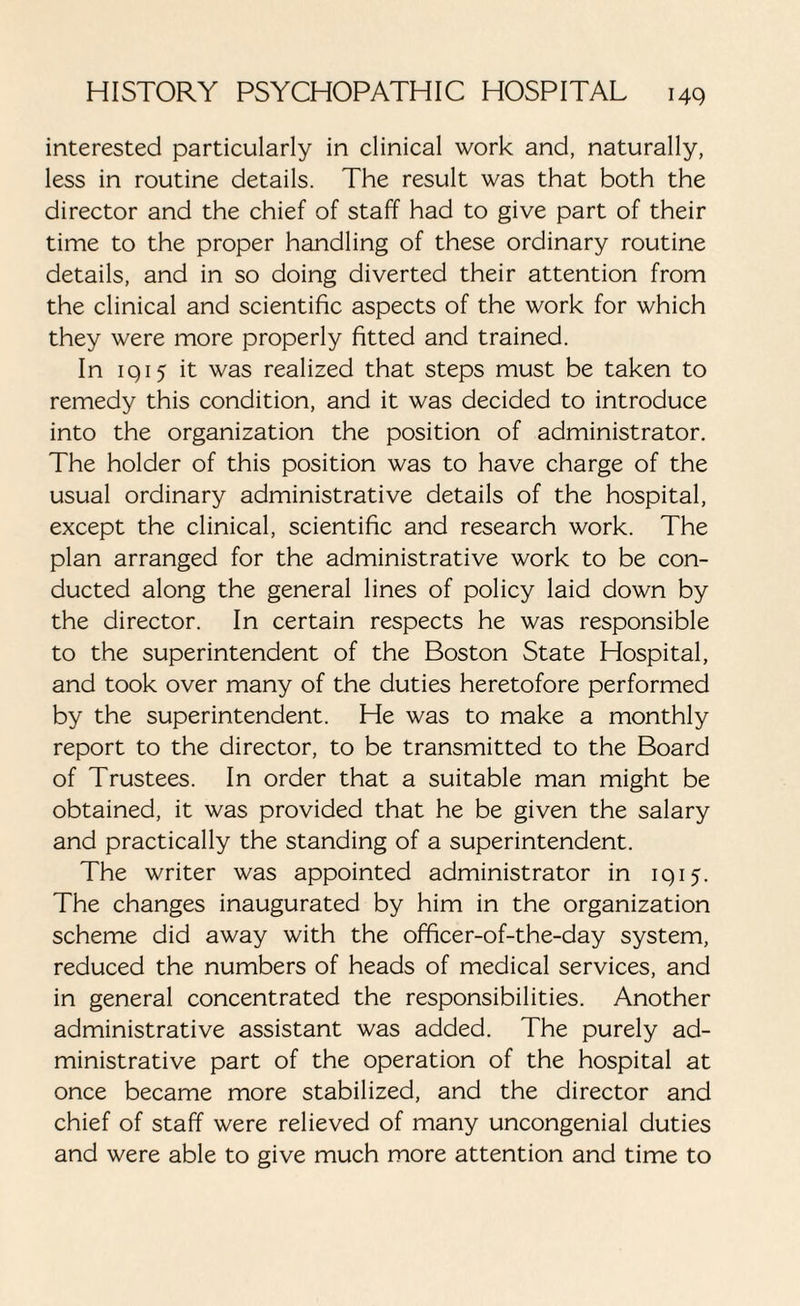 interested particularly in clinical work and, naturally, less in routine details. The result was that both the director and the chief of staff had to give part of their time to the proper handling of these ordinary routine details, and in so doing diverted their attention from the clinical and scientific aspects of the work for which they were more properly fitted and trained. In iq 15 it was realized that steps must be taken to remedy this condition, and it was decided to introduce into the organization the position of administrator. The holder of this position was to have charge of the usual ordinary administrative details of the hospital, except the clinical, scientific and research work. The plan arranged for the administrative work to be con¬ ducted along the general lines of policy laid down by the director. In certain respects he was responsible to the superintendent of the Boston State Hospital, and took over many of the duties heretofore performed by the superintendent. He was to make a monthly report to the director, to be transmitted to the Board of Trustees. In order that a suitable man might be obtained, it was provided that he be given the salary and practically the standing of a superintendent. The writer was appointed administrator in 1915. The changes inaugurated by him in the organization scheme did away with the officer-of-the-day system, reduced the numbers of heads of medical services, and in general concentrated the responsibilities. Another administrative assistant was added. The purely ad¬ ministrative part of the operation of the hospital at once became more stabilized, and the director and chief of staff were relieved of many uncongenial duties and were able to give much more attention and time to