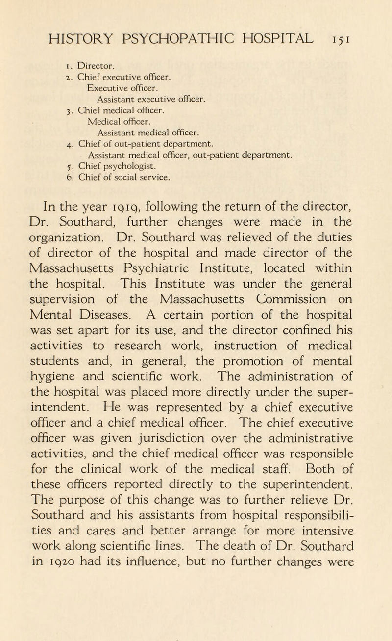 i. Director. z. Chief executive officer. Executive officer. Assistant executive officer. 3. Chief medical officer. Medical officer. Assistant medical officer. 4. Chief of out-patient department. Assistant medical officer, out-patient department. 5. Chief psychologist. 6. Chief of social service. In the year iqiq, following the return of the director, Dr. Southard, further changes were made in the organization. Dr. Southard was relieved of the duties of director of the hospital and made director of the Massachusetts Psychiatric Institute, located within the hospital. This Institute was under the general supervision of the Massachusetts Commission on Mental Diseases. A certain portion of the hospital was set apart for its use, and the director confined his activities to research work, instruction of medical students and, in general, the promotion of mental hygiene and scientific work. The administration of the hospital was placed more directly under the super¬ intendent. He was represented by a chief executive officer and a chief medical officer. The chief executive officer was given jurisdiction over the administrative activities, and the chief medical officer was responsible for the clinical work of the medical staff. Both of these officers reported directly to the superintendent. The purpose of this change was to further relieve Dr. Southard and his assistants from hospital responsibili¬ ties and cares and better arrange for more intensive work along scientific lines. The death of Dr. Southard in iq2o had its influence, but no further changes were