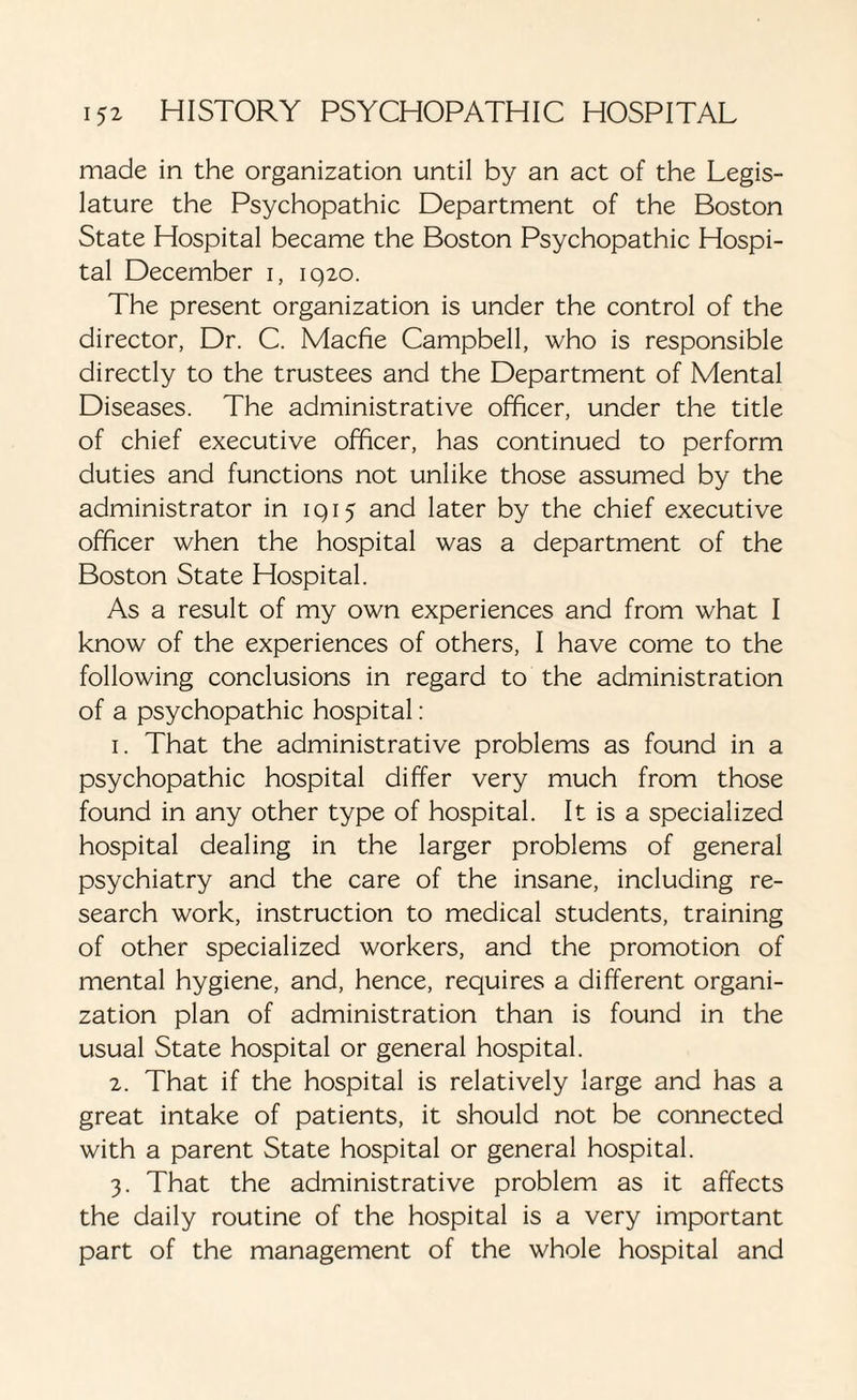 made in the organization until by an act of the Legis¬ lature the Psychopathic Department of the Boston State Hospital became the Boston Psychopathic Hospi¬ tal December i, 1920. The present organization is under the control of the director, Dr. C. Macfie Campbell, who is responsible directly to the trustees and the Department of Mental Diseases. The administrative officer, under the title of chief executive officer, has continued to perform duties and functions not unlike those assumed by the administrator in 1915 and later by the chief executive officer when the hospital was a department of the Boston State Hospital. As a result of my own experiences and from what I know of the experiences of others, I have come to the following conclusions in regard to the administration of a psychopathic hospital: 1. That the administrative problems as found in a psychopathic hospital differ very much from those found in any other type of hospital. It is a specialized hospital dealing in the larger problems of general psychiatry and the care of the insane, including re¬ search work, instruction to medical students, training of other specialized workers, and the promotion of mental hygiene, and, hence, requires a different organi¬ zation plan of administration than is found in the usual State hospital or general hospital. 2. That if the hospital is relatively large and has a great intake of patients, it should not be connected with a parent State hospital or general hospital. 3. That the administrative problem as it affects the daily routine of the hospital is a very important part of the management of the whole hospital and