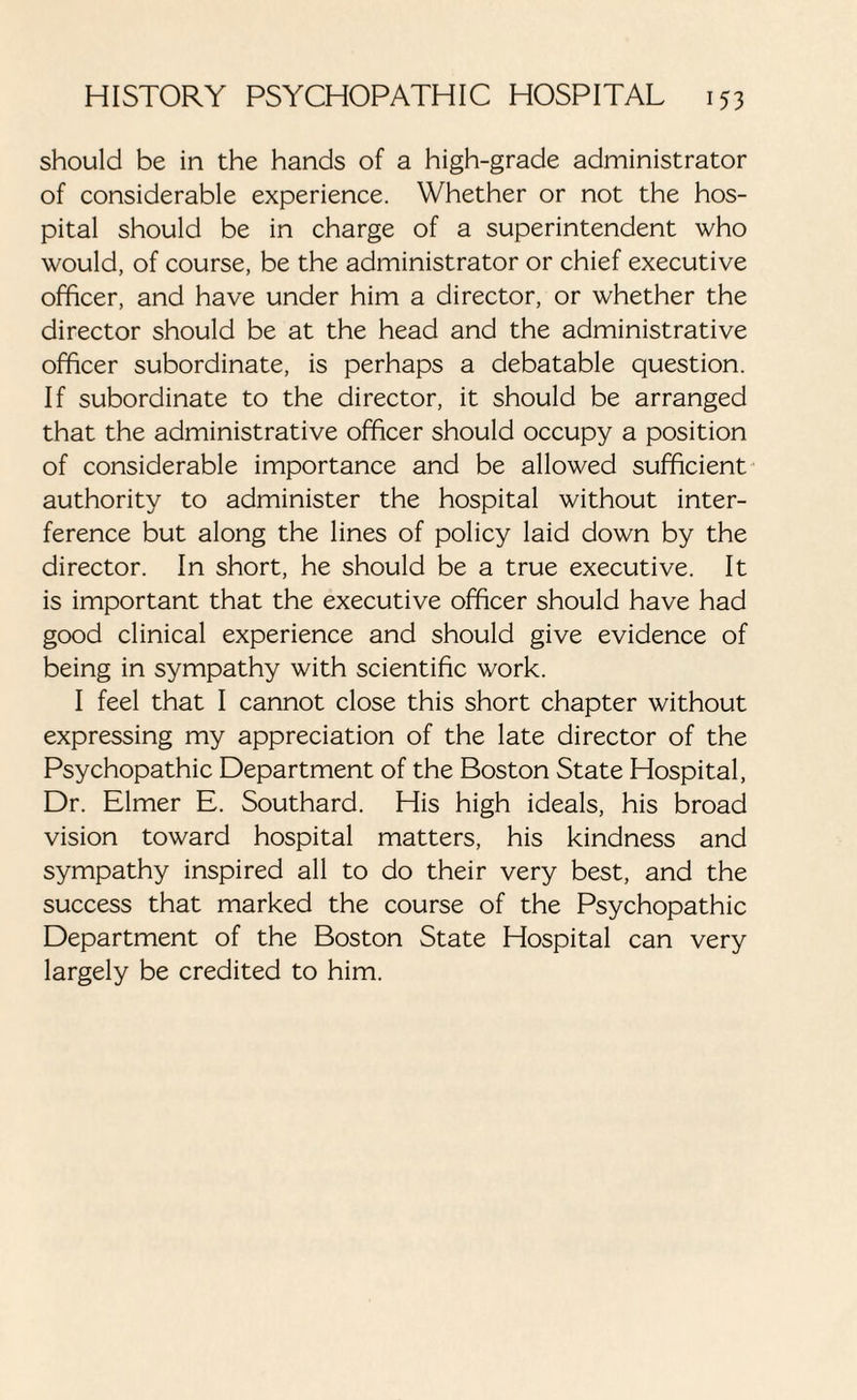 should be in the hands of a high-grade administrator of considerable experience. Whether or not the hos¬ pital should be in charge of a superintendent who would, of course, be the administrator or chief executive officer, and have under him a director, or whether the director should be at the head and the administrative officer subordinate, is perhaps a debatable question. If subordinate to the director, it should be arranged that the administrative officer should occupy a position of considerable importance and be allowed sufficient authority to administer the hospital without inter¬ ference but along the lines of policy laid down by the director. In short, he should be a true executive. It is important that the executive officer should have had good clinical experience and should give evidence of being in sympathy with scientific work. I feel that I cannot close this short chapter without expressing my appreciation of the late director of the Psychopathic Department of the Boston State Hospital, Dr. Elmer E. Southard. His high ideals, his broad vision toward hospital matters, his kindness and sympathy inspired all to do their very best, and the success that marked the course of the Psychopathic Department of the Boston State Hospital can very largely be credited to him.
