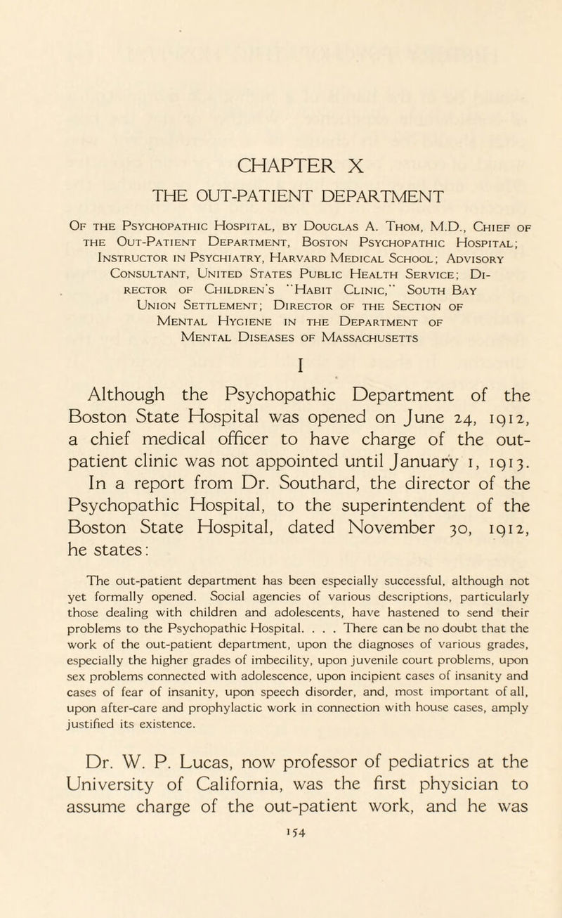 CHAPTER X THE OUT-PATIENT DEPARTMENT Of the Psychopathic Hospital, by Douglas A. Thom, M.D., Chief of the Out-Patient Department, Boston Psychopathic Hospital; Instructor in Psychiatry, Harvard Medical School; Advisory Consultant, United States Public Health Service; Di¬ rector of Children's Habit Clinic, South Bay Union Settlement; Director of the Section of Mental Hygiene in the Department of Mental Diseases of Massachusetts I Although the Psychopathic Department of the Boston State Hospital was opened on June 24, 1912, a chief medical officer to have charge of the out¬ patient clinic was not appointed until January 1, 1913. In a report from Dr. Southard, the director of the Psychopathic Hospital, to the superintendent of the Boston State Hospital, dated November 30, 1912, he states: The out-patient department has been especially successful, although not yet formally opened. Social agencies of various descriptions, particularly those dealing with children and adolescents, have hastened to send their problems to the Psychopathic Hospital. . . . There can be no doubt that the work of the out-patient department, upon the diagnoses of various grades, especially the higher grades of imbecility, upon juvenile court problems, upon sex problems connected with adolescence, upon incipient cases of insanity and cases of fear of insanity, upon speech disorder, and, most important of all, upon after-care and prophylactic work in connection with house cases, amply justified its existence. Dr. W. P. Lucas, now professor of pediatrics at the University of California, was the first physician to assume charge of the out-patient work, and he was