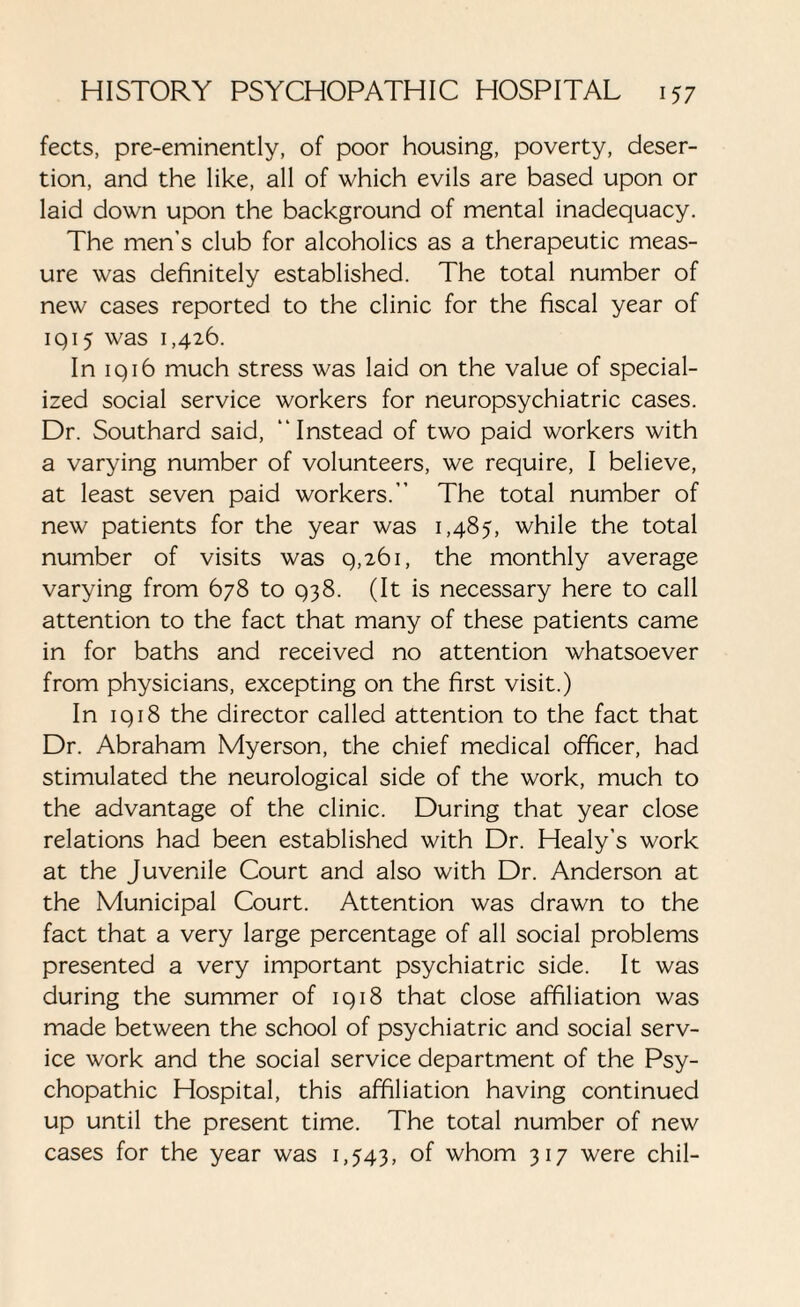 fects, pre-eminently, of poor housing, poverty, deser¬ tion, and the like, all of which evils are based upon or laid down upon the background of mental inadequacy. The men’s club for alcoholics as a therapeutic meas¬ ure was definitely established. The total number of new cases reported to the clinic for the fiscal year of iqi5 was 1,426. In iq 16 much stress was laid on the value of special¬ ized social service workers for neuropsychiatric cases. Dr. Southard said, “Instead of two paid workers with a varying number of volunteers, we require, I believe, at least seven paid workers.” The total number of new patients for the year was 1,485, while the total number of visits was 9,261, the monthly average varying from 678 to 938. (It is necessary here to call attention to the fact that many of these patients came in for baths and received no attention whatsoever from physicians, excepting on the first visit.) In 1918 the director called attention to the fact that Dr. Abraham Myerson, the chief medical officer, had stimulated the neurological side of the work, much to the advantage of the clinic. During that year close relations had been established with Dr. Healy’s work at the Juvenile Court and also with Dr. Anderson at the Municipal Court. Attention was drawn to the fact that a very large percentage of all social problems presented a very important psychiatric side. It was during the summer of 1918 that close affiliation was made between the school of psychiatric and social serv¬ ice work and the social service department of the Psy¬ chopathic Hospital, this affiliation having continued up until the present time. The total number of new cases for the year was 1,543, of whom 317 were chil-