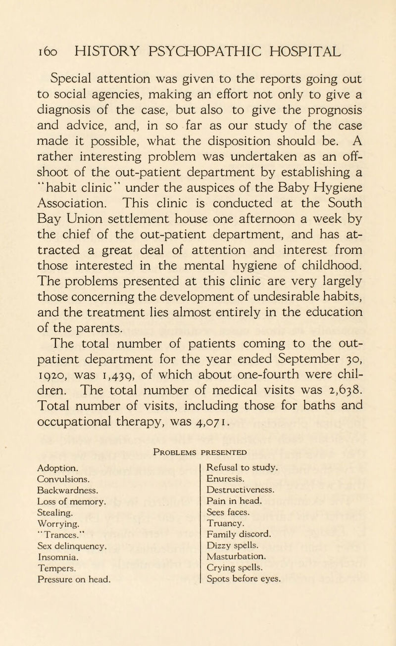 Special attention was given to the reports going out to social agencies, making an effort not only to give a diagnosis of the case, but also to give the prognosis and advice, and, in so far as our study of the case made it possible, what the disposition should be. A rather interesting problem was undertaken as an off¬ shoot of the out-patient department by establishing a “habit clinic” under the auspices of the Baby Hygiene Association. This clinic is conducted at the South Bay Union settlement house one afternoon a week by the chief of the out-patient department, and has at¬ tracted a great deal of attention and interest from those interested in the mental hygiene of childhood. The problems presented at this clinic are very largely those concerning the development of undesirable habits, and the treatment lies almost entirely in the education of the parents. The total number of patients coming to the out¬ patient department for the year ended September 30, 1920, was 1,439, °f which about one-fourth were chil¬ dren. The total number of medical visits was 2,638. Total number of visits, including those for baths and occupational therapy, was 4,071. Problems presented Adoption. Convulsions. Backwardness. Loss of memory. Stealing. Worrying. “Trances. Sex delinquency. Insomnia. Tempers. Pressure on head Refusal to study. Enuresis. Destructiveness. Pain in head. Sees faces. Truancy. Family discord. Dizzy spells. Masturbation. Crying spells. Spots before eyes.