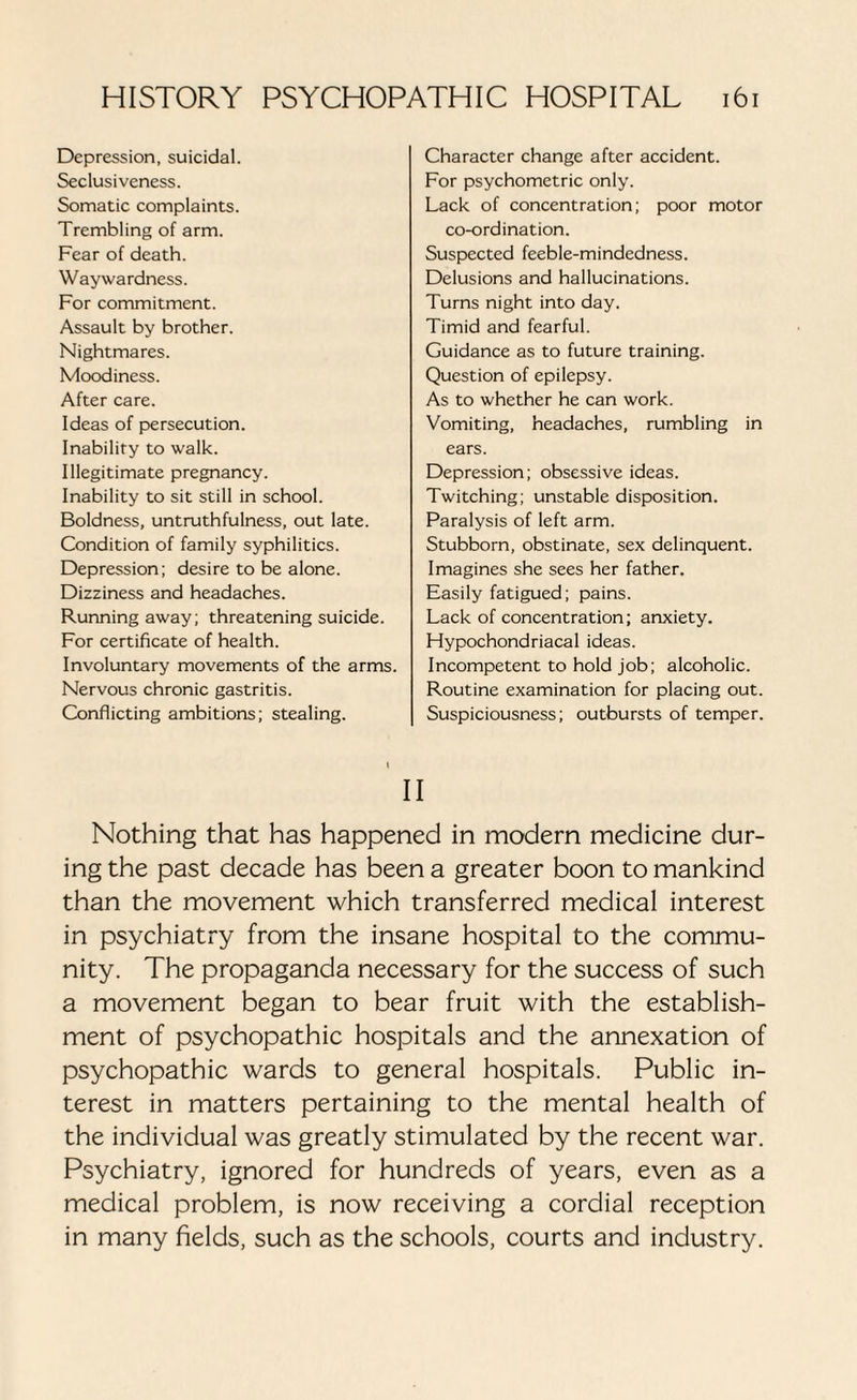 Depression, suicidal. Seclusiveness. Somatic complaints. Trembling of arm. Fear of death. Waywardness. For commitment. Assault by brother. Nightmares. Moodiness. After care. Ideas of persecution. Inability to walk. Illegitimate pregnancy. Inability to sit still in school. Boldness, untruthfulness, out late. Condition of family syphilitics. Depression; desire to be alone. Dizziness and headaches. Running away; threatening suicide. For certificate of health. Involuntary movements of the arms. Nervous chronic gastritis. Conflicting ambitions; stealing. Character change after accident. For psychometric only. Lack of concentration; poor motor co-ordination. Suspected feeble-mindedness. Delusions and hallucinations. Turns night into day. Timid and fearful. Guidance as to future training. Question of epilepsy. As to whether he can work. Vomiting, headaches, rumbling in ears. Depression; obsessive ideas. Twitching; unstable disposition. Paralysis of left arm. Stubborn, obstinate, sex delinquent. Imagines she sees her father. Easily fatigued; pains. Lack of concentration; anxiety. Hypochondriacal ideas. Incompetent to hold job; alcoholic. Routine examination for placing out. Suspiciousness; outbursts of temper. II Nothing that has happened in modern medicine dur¬ ing the past decade has been a greater boon to mankind than the movement which transferred medical interest in psychiatry from the insane hospital to the commu¬ nity. The propaganda necessary for the success of such a movement began to bear fruit with the establish¬ ment of psychopathic hospitals and the annexation of psychopathic wards to general hospitals. Public in¬ terest in matters pertaining to the mental health of the individual was greatly stimulated by the recent war. Psychiatry, ignored for hundreds of years, even as a medical problem, is now receiving a cordial reception in many fields, such as the schools, courts and industry.