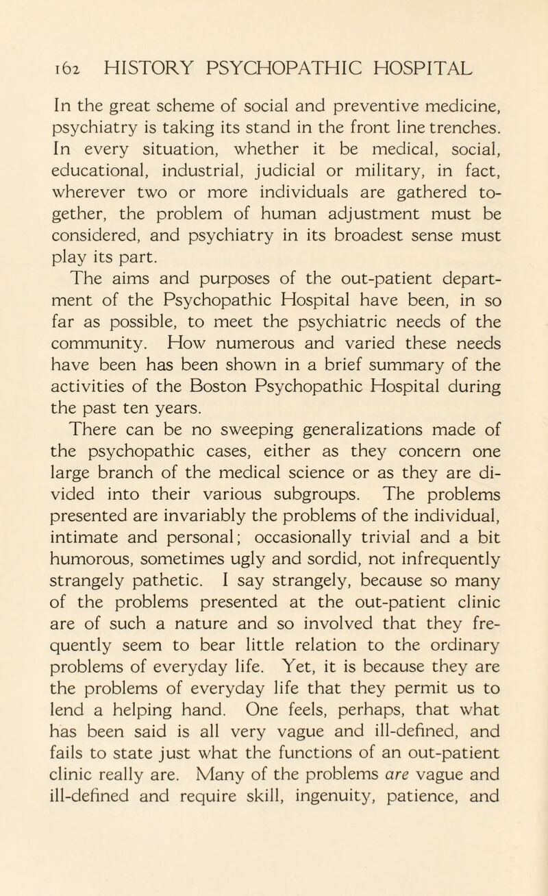 In the great scheme of social and preventive medicine, psychiatry is taking its stand in the front line trenches. In every situation, whether it be medical, social, educational, industrial, judicial or military, in fact, wherever two or more individuals are gathered to¬ gether, the problem of human adjustment must be considered, and psychiatry in its broadest sense must play its part. The aims and purposes of the out-patient depart¬ ment of the Psychopathic Hospital have been, in so far as possible, to meet the psychiatric needs of the community. How numerous and varied these needs have been has been shown in a brief summary of the activities of the Boston Psychopathic Hospital during the past ten years. There can be no sweeping generalizations made of the psychopathic cases, either as they concern one large branch of the medical science or as they are di¬ vided into their various subgroups. The problems presented are invariably the problems of the individual, intimate and personal; occasionally trivial and a bit humorous, sometimes ugly and sordid, not infrequently strangely pathetic. I say strangely, because so many of the problems presented at the out-patient clinic are of such a nature and so involved that they fre¬ quently seem to bear little relation to the ordinary- problems of everyday life. Yet, it is because they are the problems of everyday life that they permit us to lend a helping hand. One feels, perhaps, that what has been said is all very vague and ill-defined, and fails to state just what the functions of an out-patient clinic really are. Many of the problems are vague and ill-defined and require skill, ingenuity, patience, and