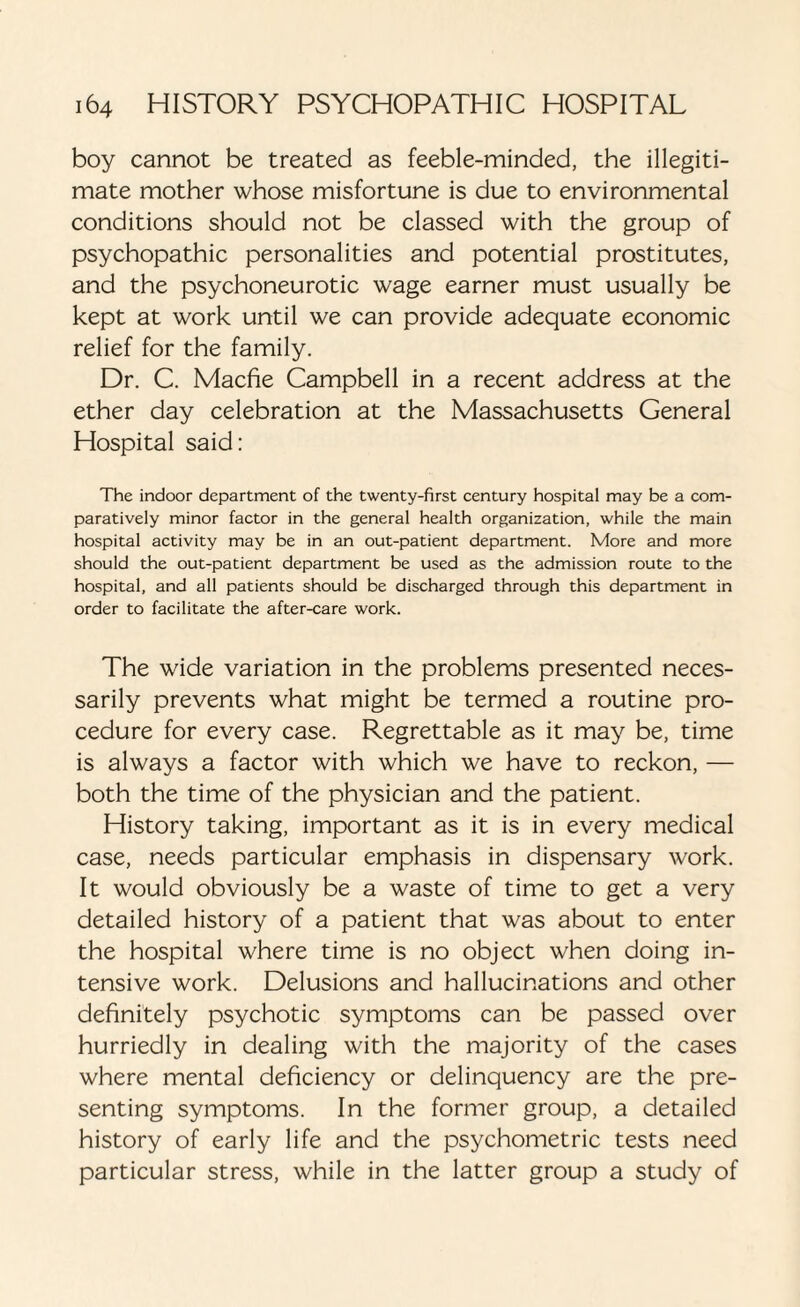 boy cannot be treated as feeble-minded, the illegiti¬ mate mother whose misfortune is due to environmental conditions should not be classed with the group of psychopathic personalities and potential prostitutes, and the psychoneurotic wage earner must usually be kept at work until we can provide adequate economic relief for the family. Dr. C. Macfie Campbell in a recent address at the ether day celebration at the Massachusetts General Hospital said: The indoor department of the twenty-first century hospital may be a com¬ paratively minor factor in the general health organization, while the main hospital activity may be in an out-patient department. More and more should the out-patient department be used as the admission route to the hospital, and all patients should be discharged through this department in order to facilitate the after-care work. The wide variation in the problems presented neces¬ sarily prevents what might be termed a routine pro¬ cedure for every case. Regrettable as it may be, time is always a factor with which we have to reckon, — both the time of the physician and the patient. History taking, important as it is in every medical case, needs particular emphasis in dispensary work. It would obviously be a waste of time to get a very detailed history of a patient that was about to enter the hospital where time is no object when doing in¬ tensive work. Delusions and hallucinations and other definitely psychotic symptoms can be passed over hurriedly in dealing with the majority of the cases where mental deficiency or delinquency are the pre¬ senting symptoms. In the former group, a detailed history of early life and the psychometric tests need particular stress, while in the latter group a study of