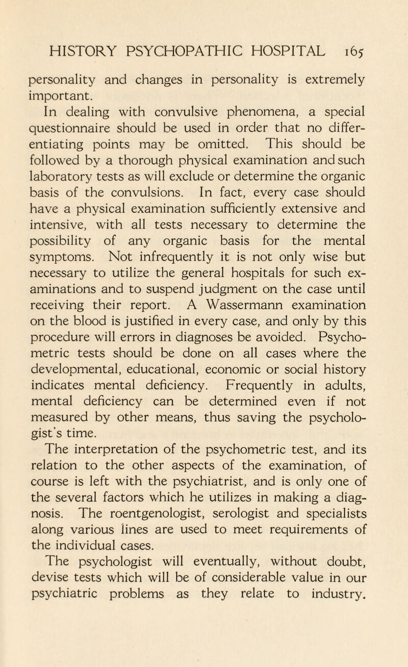 personality and changes in personality is extremely important. In dealing with convulsive phenomena, a special questionnaire should be used in order that no differ¬ entiating points may be omitted. This should be followed by a thorough physical examination and such laboratory tests as will exclude or determine the organic basis of the convulsions. In fact, every case should have a physical examination sufficiently extensive and intensive, with all tests necessary to determine the possibility of any organic basis for the mental symptoms. Not infrequently it is not only wise but necessary to utilize the general hospitals for such ex¬ aminations and to suspend judgment on the case until receiving their report. A Wassermann examination on the blood is justified in every case, and only by this procedure will errors in diagnoses be avoided. Psycho¬ metric tests should be done on all cases where the developmental, educational, economic or social history indicates mental deficiency. Frequently in adults, mental deficiency can be determined even if not measured by other means, thus saving the psycholo¬ gist’s time. The interpretation of the psychometric test, and its relation to the other aspects of the examination, of course is left with the psychiatrist, and is only one of the several factors which he utilizes in making a diag¬ nosis. The roentgenologist, serologist and specialists along various lines are used to meet requirements of the individual cases. The psychologist will eventually, without doubt, devise tests which will be of considerable value in our psychiatric problems as they relate to industry.