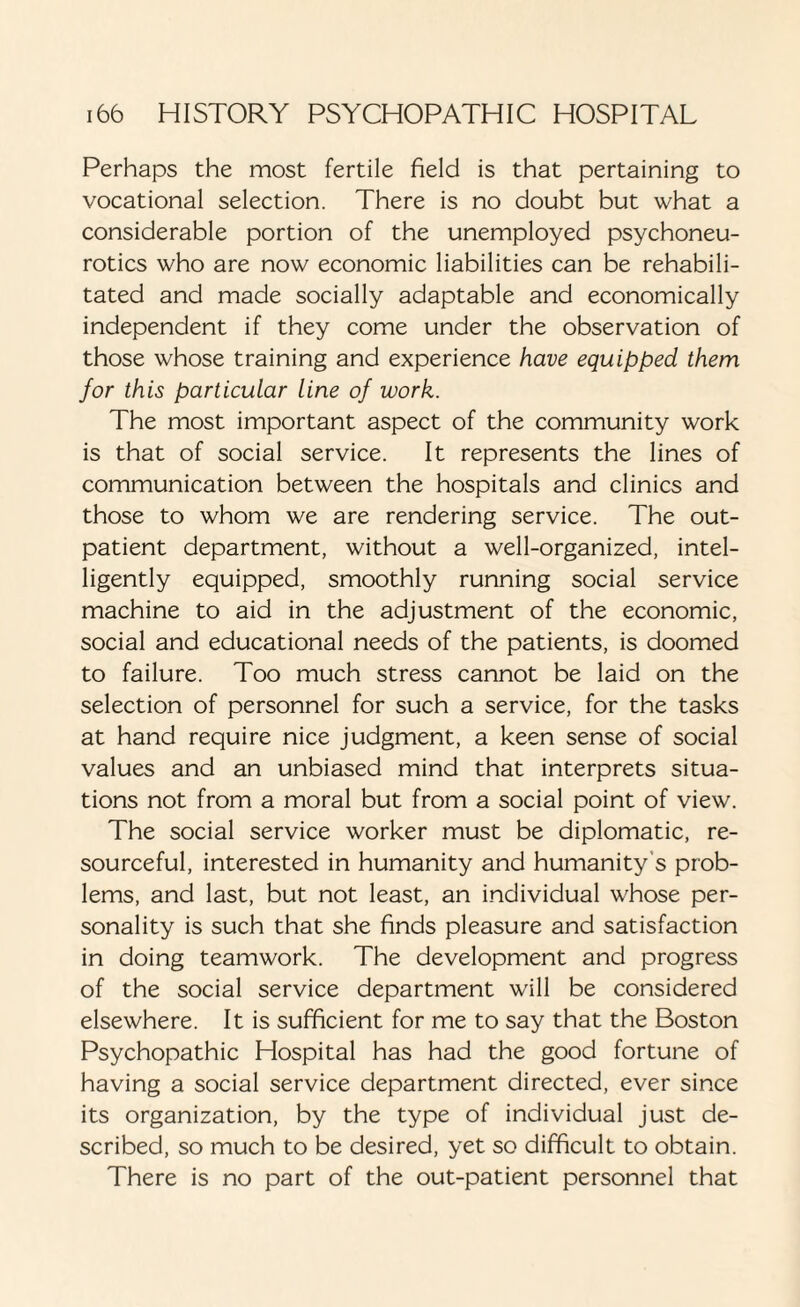 Perhaps the most fertile field is that pertaining to vocational selection. There is no doubt but what a considerable portion of the unemployed psychoneu¬ rotics who are now economic liabilities can be rehabili¬ tated and made socially adaptable and economically independent if they come under the observation of those whose training and experience have equipped them for this particular line of work. The most important aspect of the community work is that of social service. It represents the lines of communication between the hospitals and clinics and those to whom we are rendering service. The out¬ patient department, without a well-organized, intel¬ ligently equipped, smoothly running social service machine to aid in the adjustment of the economic, social and educational needs of the patients, is doomed to failure. Too much stress cannot be laid on the selection of personnel for such a service, for the tasks at hand require nice judgment, a keen sense of social values and an unbiased mind that interprets situa¬ tions not from a moral but from a social point of view. The social service worker must be diplomatic, re¬ sourceful, interested in humanity and humanity's prob¬ lems, and last, but not least, an individual whose per¬ sonality is such that she finds pleasure and satisfaction in doing teamwork. The development and progress of the social service department will be considered elsewhere. It is sufficient for me to say that the Boston Psychopathic Hospital has had the good fortune of having a social service department directed, ever since its organization, by the type of individual just de¬ scribed, so much to be desired, yet so difficult to obtain. There is no part of the out-patient personnel that