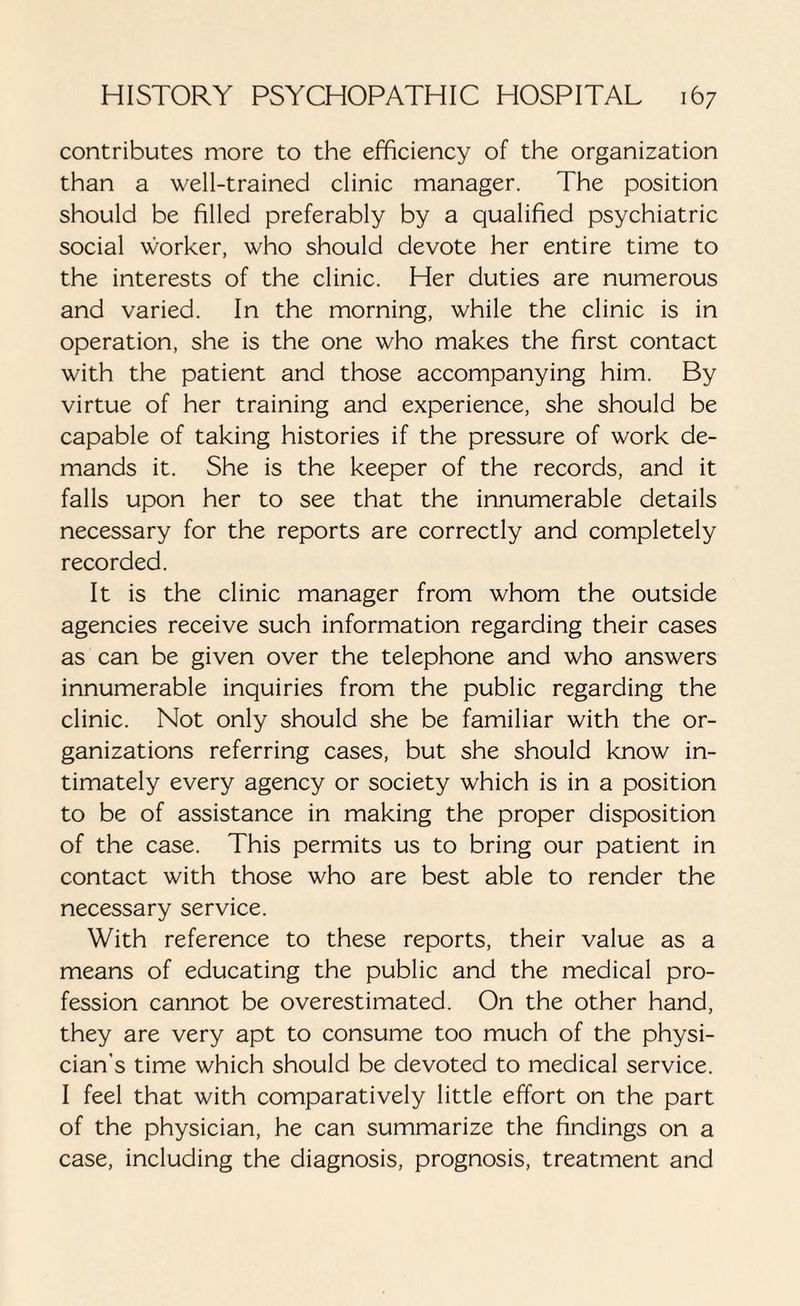 contributes more to the efficiency of the organization than a well-trained clinic manager. The position should be filled preferably by a qualified psychiatric social worker, who should devote her entire time to the interests of the clinic. Her duties are numerous and varied. In the morning, while the clinic is in operation, she is the one who makes the first contact with the patient and those accompanying him. By virtue of her training and experience, she should be capable of taking histories if the pressure of work de¬ mands it. She is the keeper of the records, and it falls upon her to see that the innumerable details necessary for the reports are correctly and completely recorded. It is the clinic manager from whom the outside agencies receive such information regarding their cases as can be given over the telephone and who answers innumerable inquiries from the public regarding the clinic. Not only should she be familiar with the or¬ ganizations referring cases, but she should know in¬ timately every agency or society which is in a position to be of assistance in making the proper disposition of the case. This permits us to bring our patient in contact with those who are best able to render the necessary service. With reference to these reports, their value as a means of educating the public and the medical pro¬ fession cannot be overestimated. On the other hand, they are very apt to consume too much of the physi¬ cian’s time which should be devoted to medical service. I feel that with comparatively little effort on the part of the physician, he can summarize the findings on a case, including the diagnosis, prognosis, treatment and