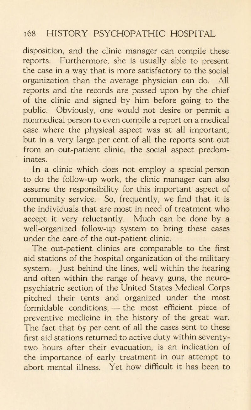 disposition, and the clinic manager can compile these reports. Furthermore, she is usually able to present the case in a way that is more satisfactory to the social organization than the average physician can do. All reports and the records are passed upon by the chief of the clinic and signed by him before going to the public. Obviously, one would not desire or permit a nonmedical person to even compile a report on a medical case where the physical aspect was at all important, but in a very large per cent of all the reports sent out from an out-patient clinic, the social aspect predom¬ inates. In a clinic which does not employ a special person to do the follow-up work, the clinic manager can also assume the responsibility for this important aspect of community service. So, frequently, we find that it is the individuals that are most in need of treatment who accept it very reluctantly. Much can be done by a well-organized follow-up system to bring these cases under the care of the out-patient clinic. The out-patient clinics are comparable to the first aid stations of the hospital organization of the military system. Just behind the lines, well within the hearing and often within the range of heavy guns, the neuro¬ psychiatric section of the United States Medical Corps pitched their tents and organized under the most formidable conditions, — the most efficient piece of preventive medicine in the history of the great war. The fact that 65 per cent of all the cases sent to these first aid stations returned to active duty within seventy- two hours after their evacuation, is an indication of the importance of early treatment in our attempt to abort mental illness. Yet how difficult it has been to