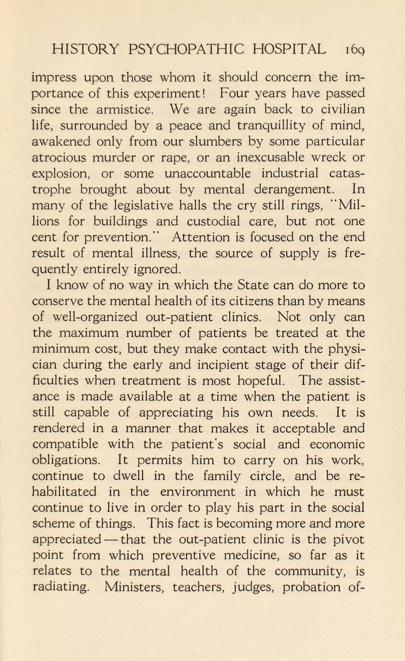impress upon those whom it should concern the im¬ portance of this experiment! Four years have passed since the armistice. We are again back to civilian life, surrounded by a peace and tranquillity of mind, awakened only from our slumbers by some particular atrocious murder or rape, or an inexcusable wreck or explosion, or some unaccountable industrial catas¬ trophe brought about by mental derangement. In many of the legislative halls the cry still rings, “Mil¬ lions for buildings and custodial care, but not one cent for prevention.” Attention is focused on the end result of mental illness, the source of supply is fre¬ quently entirely ignored. I know of no way in which the State can do more to conserve the mental health of its citizens than by means of well-organized out-patient clinics. Not only can the maximum number of patients be treated at the minimum cost, but they make contact with the physi¬ cian during the early and incipient stage of their dif¬ ficulties when treatment is most hopeful. The assist¬ ance is made available at a time when the patient is still capable of appreciating his own needs. It is rendered in a manner that makes it acceptable and compatible with the patient’s social and economic obligations. It permits him to carry on his work, continue to dwell in the family circle, and be re¬ habilitated in the environment in which he must continue to live in order to play his part in the social scheme of things. This fact is becoming more and more appreciated — that the out-patient clinic is the pivot point from which preventive medicine, so far as it relates to the mental health of the community, is radiating. Ministers, teachers, judges, probation of-