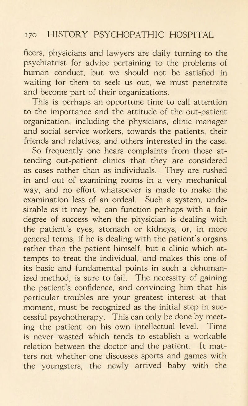 ficers, physicians and lawyers are daily turning to the psychiatrist for advice pertaining to the problems of human conduct, but we should not be satisfied in waiting for them to seek us out, we must penetrate and become part of their organizations. This is perhaps an opportune time to call attention to the importance and the attitude of the out-patient organization, including the physicians, clinic manager and social service workers, towards the patients, their friends and relatives, and others interested in the case. So frequently one hears complaints from those at¬ tending out-patient clinics that they are considered as cases rather than as individuals. They are rushed in and out of examining rooms in a very mechanical way, and no effort whatsoever is made to make the examination less of an ordeal. Such a system, unde¬ sirable as it may be, can function perhaps with a fair degree of success when the physician is dealing with the patient’s eyes, stomach or kidneys, or, in more general terms, if he is dealing with the patient’s organs rather than the patient himself, but a clinic which at¬ tempts to treat the individual, and makes this one of its basic and fundamental points in such a dehuman¬ ized method, is sure to fail. The necessity of gaining the patient’s confidence, and convincing him that his particular troubles are your greatest interest at that moment, must be recognized as the initial step in suc¬ cessful psychotherapy. This can only be done by meet¬ ing the patient on his own intellectual level. Time is never wasted which tends to establish a workable relation between the doctor and the patient. It mat¬ ters not whether one discusses sports and games with the youngsters, the newly arrived baby with the