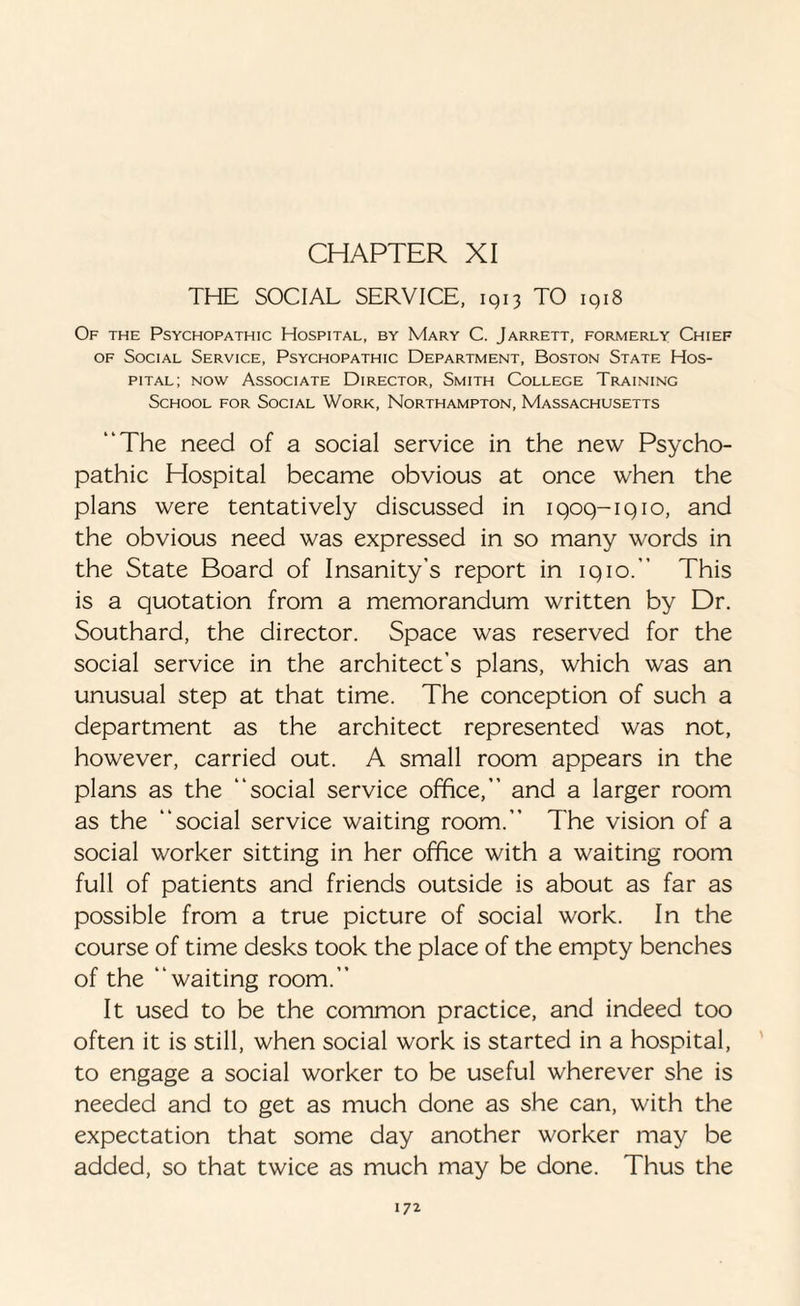 CHAPTER XI THE SOCIAL SERVICE, 1913 TO 1918 Of the Psychopathic Hospital, by Mary C. Jarrett, formerly Chief of Social Service, Psychopathic Department, Boston State Hos¬ pital; now Associate Director, Smith Collece Training School for Social Work, Northampton, Massachusetts “The need of a social service in the new Psycho¬ pathic Hospital became obvious at once when the plans were tentatively discussed in iqoq-iqio, and the obvious need was expressed in so many words in the State Board of Insanity’s report in iqio.’’ This is a quotation from a memorandum written by Dr. Southard, the director. Space was reserved for the social service in the architect’s plans, which was an unusual step at that time. The conception of such a department as the architect represented was not, however, carried out. A small room appears in the plans as the “social service office,” and a larger room as the “social service waiting room.” The vision of a social worker sitting in her office with a waiting room full of patients and friends outside is about as far as possible from a true picture of social work. In the course of time desks took the place of the empty benches of the “waiting room.” It used to be the common practice, and indeed too often it is still, when social work is started in a hospital, to engage a social worker to be useful wherever she is needed and to get as much done as she can, with the expectation that some day another worker may be added, so that twice as much may be done. Thus the