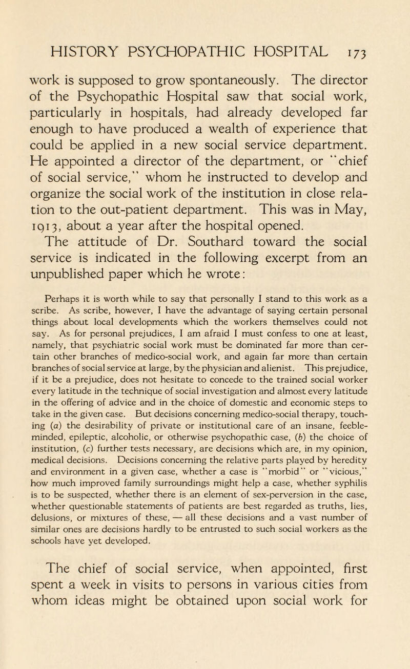 work is supposed to grow spontaneously. The director of the Psychopathic Hospital saw that social work, particularly in hospitals, had already developed far enough to have produced a wealth of experience that could be applied in a new social service department. He appointed a director of the department, or “chief of social service,” whom he instructed to develop and organize the social work of the institution in close rela¬ tion to the out-patient department. This was in May, iq 13, about a year after the hospital opened. The attitude of Dr. Southard toward the social service is indicated in the following excerpt from an unpublished paper which he wrote: Perhaps it is worth while to say that personally I stand to this work as a scribe. As scribe, however, I have the advantage of saying certain personal things about local developments which the workers themselves could not say. As for personal prejudices, I am afraid I must confess to one at least, namely, that psychiatric social work must be dominated far more than cer¬ tain other branches of medico-social work, and again far more than certain branches of social service at large, by the physician and alienist. This prejudice, if it be a prejudice, does not hesitate to concede to the trained social worker every latitude in the technique of social investigation and almost every latitude in the offering of advice and in the choice of domestic and economic steps to take in the given case. But decisions concerning medico-social therapy, touch¬ ing (a) the desirability of private or institutional care of an insane, feeble¬ minded, epileptic, alcoholic, or otherwise psychopathic case, (b) the choice of institution, (c) further tests necessary, are decisions which are, in my opinion, medical decisions. Decisions concerning the relative parts played by heredity and environment in a given case, whether a case is morbid or vicious, how much improved family surroundings might help a case, whether syphilis is to be suspected, whether there is an element of sex-perversion in the case, whether questionable statements of patients are best regarded as truths, lies, delusions, or mixtures of these, — all these decisions and a vast number of similar ones are decisions hardly to be entrusted to such social workers as the schools have yet developed. The chief of social service, when appointed, first spent a week in visits to persons in various cities from whom ideas might be obtained upon social work for