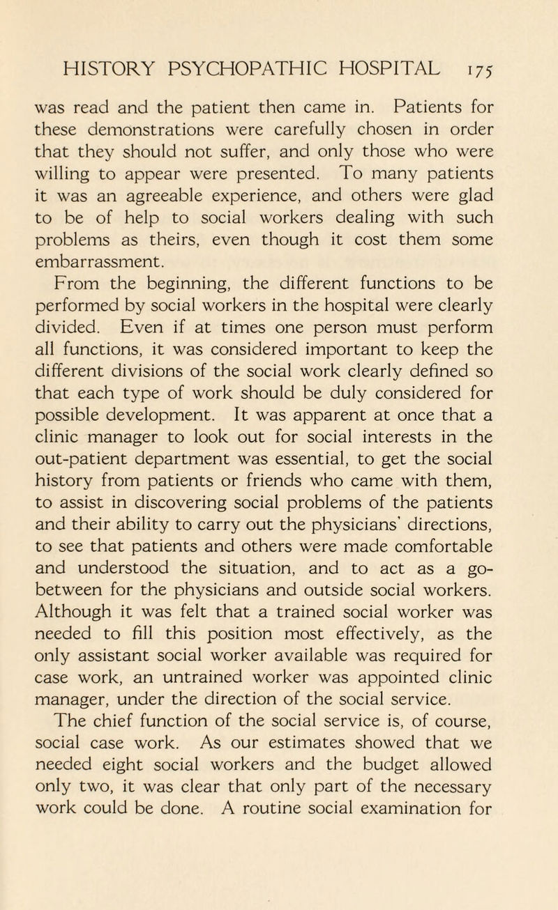 was read and the patient then came in. Patients for these demonstrations were carefully chosen in order that they should not suffer, and only those who were willing to appear were presented. To many patients it was an agreeable experience, and others were glad to be of help to social workers dealing with such problems as theirs, even though it cost them some embarrassment. From the beginning, the different functions to be performed by social workers in the hospital were clearly divided. Even if at times one person must perform all functions, it was considered important to keep the different divisions of the social work clearly defined so that each type of work should be duly considered for possible development. It was apparent at once that a clinic manager to look out for social interests in the out-patient department was essential, to get the social history from patients or friends who came with them, to assist in discovering social problems of the patients and their ability to carry out the physicians’ directions, to see that patients and others were made comfortable and understood the situation, and to act as a go- between for the physicians and outside social workers. Although it was felt that a trained social worker was needed to fill this position most effectively, as the only assistant social worker available was required for case work, an untrained worker was appointed clinic manager, under the direction of the social service. The chief function of the social service is, of course, social case work. As our estimates showed that we needed eight social workers and the budget allowed only two, it was clear that only part of the necessary work could be done. A routine social examination for