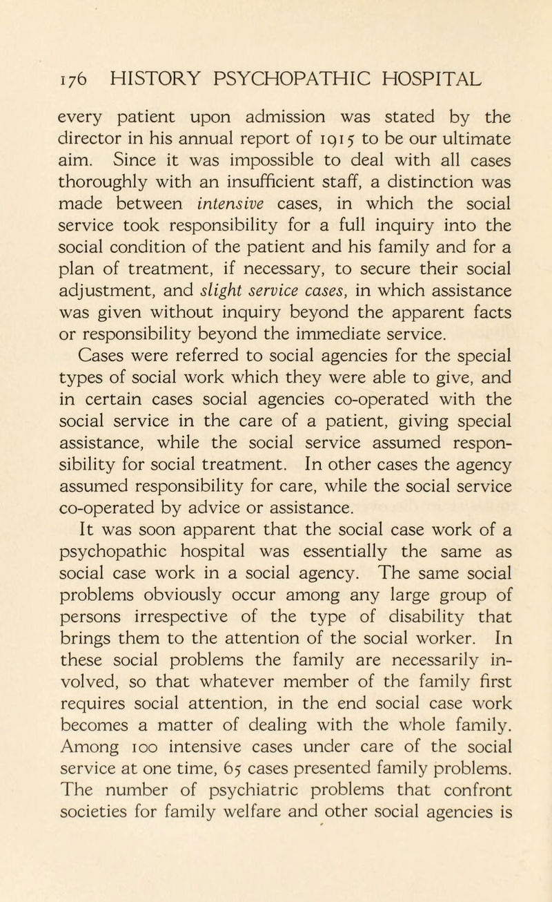 every patient upon admission was stated by the director in his annual report of 1915 to be our ultimate aim. Since it was impossible to deal with all cases thoroughly with an insufficient staff, a distinction was made between intensive cases, in which the social service took responsibility for a full inquiry into the social condition of the patient and his family and for a plan of treatment, if necessary, to secure their social adjustment, and slight service cases, in which assistance was given without inquiry beyond the apparent facts or responsibility beyond the immediate service. Cases were referred to social agencies for the special types of social work which they were able to give, and in certain cases social agencies co-operated with the social service in the care of a patient, giving special assistance, while the social service assumed respon¬ sibility for social treatment. In other cases the agency assumed responsibility for care, while the social service co-operated by advice or assistance. It was soon apparent that the social case work of a psychopathic hospital was essentially the same as social case work in a social agency. The same social problems obviously occur among any large group of persons irrespective of the type of disability that brings them to the attention of the social worker. In these social problems the family are necessarily in¬ volved, so that whatever member of the family first requires social attention, in the end social case work becomes a matter of dealing with the whole family. Among 100 intensive cases under care of the social service at one time, 65 cases presented family problems. The number of psychiatric problems that confront societies for family welfare and other social agencies is