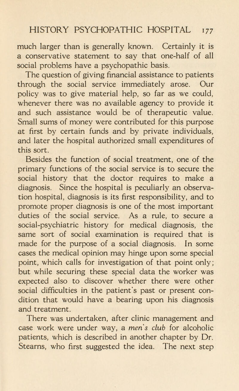 much larger than is generally known. Certainly it is a conservative statement to say that one-half of all social problems have a psychopathic basis. The question of giving financial assistance to patients through the social service immediately arose. Our policy was to give material help, so far as we could, whenever there was no available agency to provide it and such assistance would be of therapeutic value. Small sums of money were contributed for this purpose at first by certain funds and by private individuals, and later the hospital authorized small expenditures of this sort. Besides the function of social treatment, one of the primary functions of the social service is to secure the social history that the doctor requires to make a diagnosis. Since the hospital is peculiarly an observa¬ tion hospital, diagnosis is its first responsibility, and to promote proper diagnosis is one of the most important duties of the social service. As a rule, to secure a social-psychiatric history for medical diagnosis, the same sort of social examination is required that is made for the purpose of a social diagnosis. In some cases the medical opinion may hinge upon some special point, which calls for investigation of that point only; but while securing these special data the worker was expected also to discover whether there were other social difficulties in the patient’s past or present con¬ dition that would have a bearing upon his diagnosis and treatment. There was undertaken, after clinic management and case work were under way, a men's dub for alcoholic patients, which is described in another chapter by Dr. Stearns, who first suggested the idea. The next step