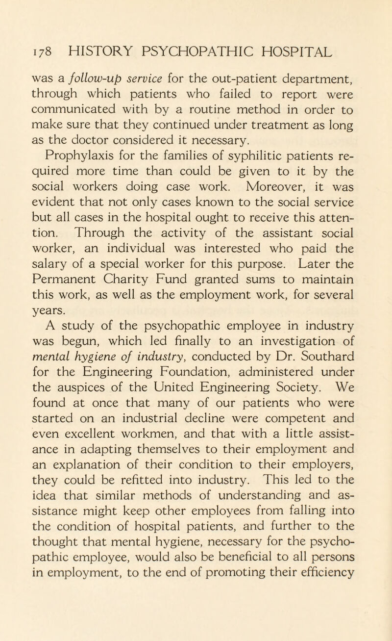 was a follow-up service for the out-patient department, through which patients who failed to report were communicated with by a routine method in order to make sure that they continued under treatment as long as the doctor considered it necessary. Prophylaxis for the families of syphilitic patients re¬ quired more time than could be given to it by the social workers doing case work. Moreover, it was evident that not only cases known to the social service but all cases in the hospital ought to receive this atten¬ tion. Through the activity of the assistant social worker, an individual was interested who paid the salary of a special worker for this purpose. Later the Permanent Charity Fund granted sums to maintain this work, as well as the employment work, for several years. A study of the psychopathic employee in industry was begun, which led finally to an investigation of mental hygiene of industry, conducted by Dr. Southard for the Engineering Foundation, administered under the auspices of the United Engineering Society. We found at once that many of our patients who were started on an industrial decline were competent and even excellent workmen, and that with a little assist¬ ance in adapting themselves to their employment and an explanation of their condition to their employers, they could be refitted into industry. This led to the idea that similar methods of understanding and as¬ sistance might keep other employees from falling into the condition of hospital patients, and further to the thought that mental hygiene, necessary for the psycho¬ pathic employee, would also be beneficial to all persons in employment, to the end of promoting their efficiency