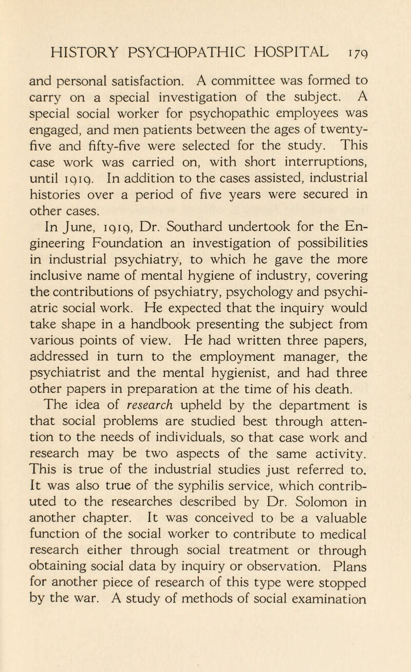 and personal satisfaction. A committee was formed to carry on a special investigation of the subject. A special social worker for psychopathic employees was engaged, and men patients between the ages of twenty- five and fifty-five were selected for the study. This case work was carried on, with short interruptions, until iqiq. In addition to the cases assisted, industrial histories over a period of five years were secured in other cases. In June, iqiq, Dr. Southard undertook for the En¬ gineering Foundation an investigation of possibilities in industrial psychiatry, to which he gave the more inclusive name of mental hygiene of industry, covering the contributions of psychiatry, psychology and psychi¬ atric social work. He expected that the inquiry would take shape in a handbook presenting the subject from various points of view. He had written three papers, addressed in turn to the employment manager, the psychiatrist and the mental hygienist, and had three other papers in preparation at the time of his death. The idea of research upheld by the department is that social problems are studied best through atten¬ tion to the needs of individuals, so that case work and research may be two aspects of the same activity. This is true of the industrial studies just referred to. It was also true of the syphilis service, which contrib¬ uted to the researches described by Dr. Solomon in another chapter. It was conceived to be a valuable function of the social worker to contribute to medical research either through social treatment or through obtaining social data by inquiry or observation. Plans for another piece of research of this type were stopped by the war. A study of methods of social examination