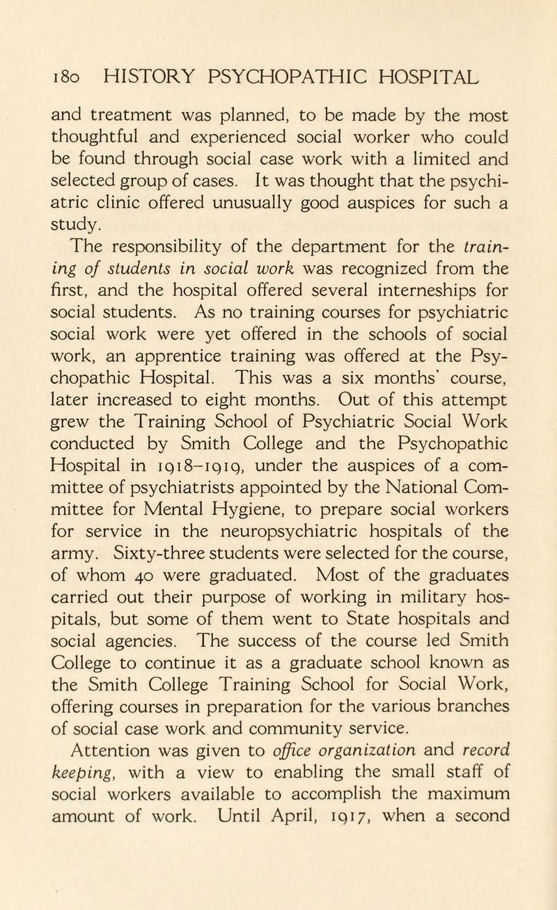 and treatment was planned, to be made by the most thoughtful and experienced social worker who could be found through social case work with a limited and selected group of cases. It was thought that the psychi¬ atric clinic offered unusually good auspices for such a study. The responsibility of the department for the train¬ ing of students in social work was recognized from the first, and the hospital offered several interneships for social students. As no training courses for psychiatric social work were yet offered in the schools of social work, an apprentice training was offered at the Psy¬ chopathic Hospital. This was a six months' course, later increased to eight months. Out of this attempt grew the Training School of Psychiatric Social Work conducted by Smith College and the Psychopathic Hospital in iqi8-iqiq, under the auspices of a com¬ mittee of psychiatrists appointed by the National Com¬ mittee for Mental Hygiene, to prepare social workers for service in the neuropsychiatric hospitals of the army. Sixty-three students were selected for the course, of whom 40 were graduated. Most of the graduates carried out their purpose of working in military hos¬ pitals, but some of them went to State hospitals and social agencies. The success of the course led Smith College to continue it as a graduate school known as the Smith College Training School for Social Work, offering courses in preparation for the various branches of social case work and community service. Attention was given to office organization and record keeping, with a view to enabling the small staff of social workers available to accomplish the maximum amount of work. Until April, 1 q 17, when a second
