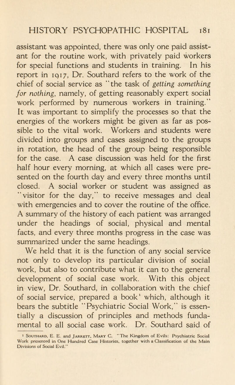 assistant was appointed, there was only one paid assist¬ ant for the routine work, with privately paid workers for special functions and students in training. In his report in 1917, Dr. Southard refers to the work of the chief of social service as “the task of getting something for nothing, namely, of getting reasonably expert social work performed by numerous workers in training.” It was important to simplify the processes so that the energies of the workers might be given as far as pos¬ sible to the vital work. Workers and students were divided into groups and cases assigned to the groups in rotation, the head of the group being responsible for the case. A case discussion was held for the first half hour every morning, at which all cases were pre¬ sented on the fourth day and every three months until closed. A social worker or student was assigned as “visitor for the day,” to receive messages and deal with emergencies and to cover the routine of the office. A summary of the history of each patient was arranged under the headings of social, physical and mental facts, and every three months progress in the case was summarized under the same headings. We held that it is the function of any social service not only to develop its particular division of social work, but also to contribute what it can to the general development of social case work. With this object in view, Dr. Southard, in collaboration with the chief of social service, prepared a book1 which, although it bears the subtitle “Psychiatric Social Work,” is essen¬ tially a discussion of principles and methods funda¬ mental to all social case work. Dr. Southard said of 1 Southard, E. E. and Jarrett. Mary C. The Kingdom of Evils: Psychiatric Social Work presented in One Hundred Case Histories, together with a Classification of the Main Divisions of Social Evil.