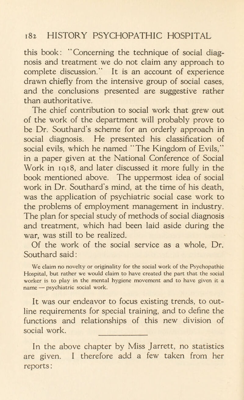 this book: “Concerning the technique of social diag¬ nosis and treatment we do not claim any approach to complete discussion.” It is an account of experience drawn chiefly from the intensive group of social cases, and the conclusions presented are suggestive rather than authoritative. The chief contribution to social work that grew out of the work of the department will probably prove to be Dr. Southard’s scheme for an orderly approach in social diagnosis. He presented his classification of social evils, which he named “The Kingdom of Evils,” in a paper given at the National Conference of Social Work in 1918, and later discussed it more fully in the book mentioned above. The uppermost idea of social work in Dr. Southard’s mind, at the time of his death, was the application of psychiatric social case work to the problems of employment management in industry. The plan for special study of methods of social diagnosis and treatment, which had been laid aside during the war, was still to be realized. Of the work of the social service as a whole, Dr. Southard said: We claim no novelty or originality for the social work of the Psychopathic Hospital, but rather we would claim to have created the part that the social worker is to play in the mental hygiene movement and to have given it a name — psychiatric social work. It was our endeavor to focus existing trends, to out¬ line requirements for special training, and to define the functions and relationships of this new division of social work. _ In the above chapter by Miss Jarrett, no statistics are given. I therefore add a few taken from her reports: