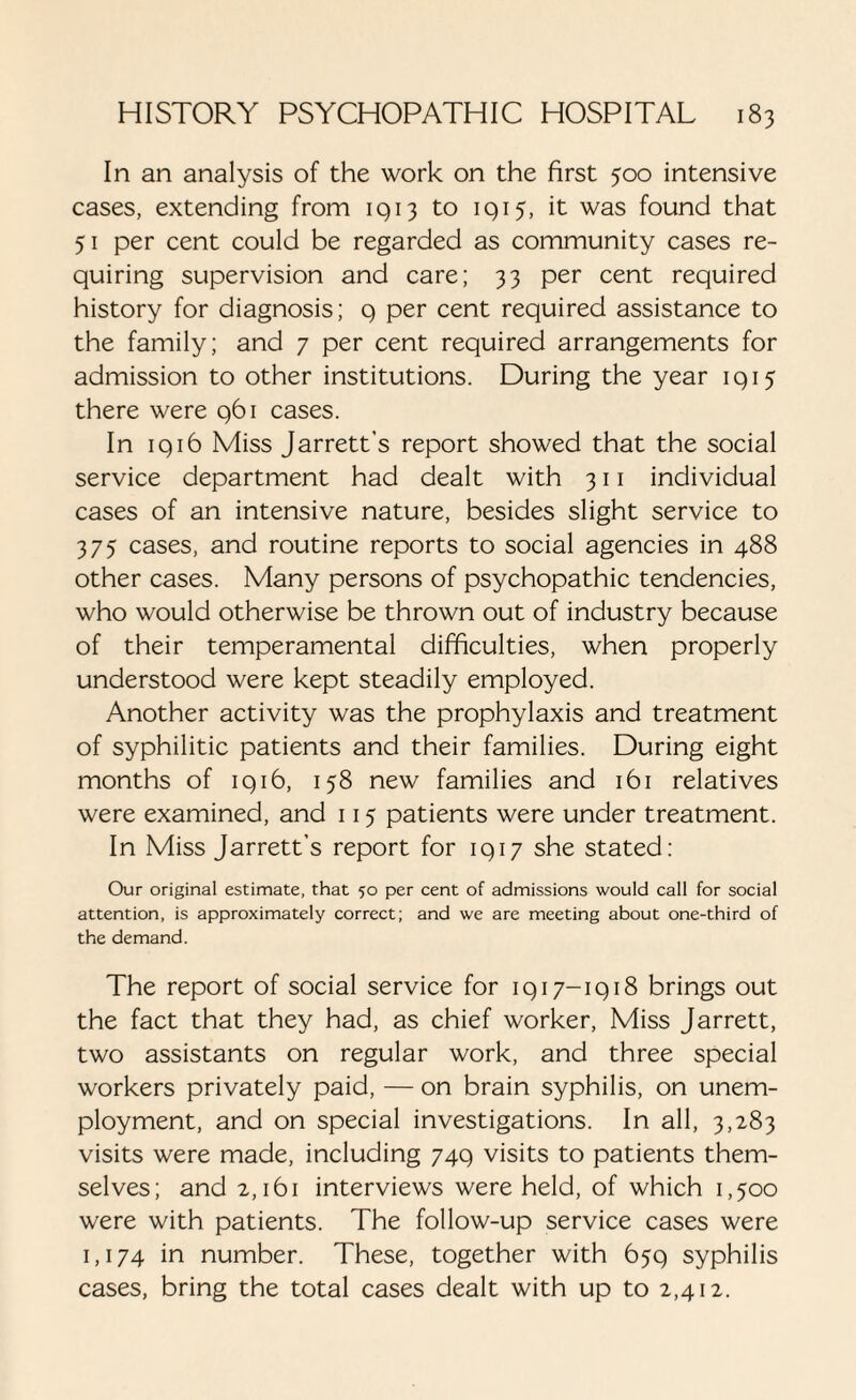 In an analysis of the work on the first 500 intensive cases, extending from 1913 to 1915, it was found that 51 per cent could be regarded as community cases re¬ quiring supervision and care; 33 per cent required history for diagnosis; 9 per cent required assistance to the family; and 7 per cent required arrangements for admission to other institutions. During the year 1915 there were 961 cases. In 1916 Miss Jarrett’s report showed that the social service department had dealt with 311 individual cases of an intensive nature, besides slight service to 375 cases, and routine reports to social agencies in 488 other cases. Many persons of psychopathic tendencies, who would otherwise be thrown out of industry because of their temperamental difficulties, when properly understood were kept steadily employed. Another activity was the prophylaxis and treatment of syphilitic patients and their families. During eight months of 1916, 158 new families and 161 relatives were examined, and 115 patients were under treatment. In Miss Jarrett’s report for 1917 she stated: Our original estimate, that 50 per cent of admissions would call for social attention, is approximately correct; and we are meeting about one-third of the demand. The report of social service for 1917-1918 brings out the fact that they had, as chief worker, Miss Jarrett, two assistants on regular work, and three special workers privately paid, — on brain syphilis, on unem¬ ployment, and on special investigations. In all, 3,283 visits were made, including 749 visits to patients them¬ selves; and 2,161 interviews were held, of which 1,500 were with patients. The follow-up service cases were 1,174 in number. These, together with 659 syphilis cases, bring the total cases dealt with up to 2,412.