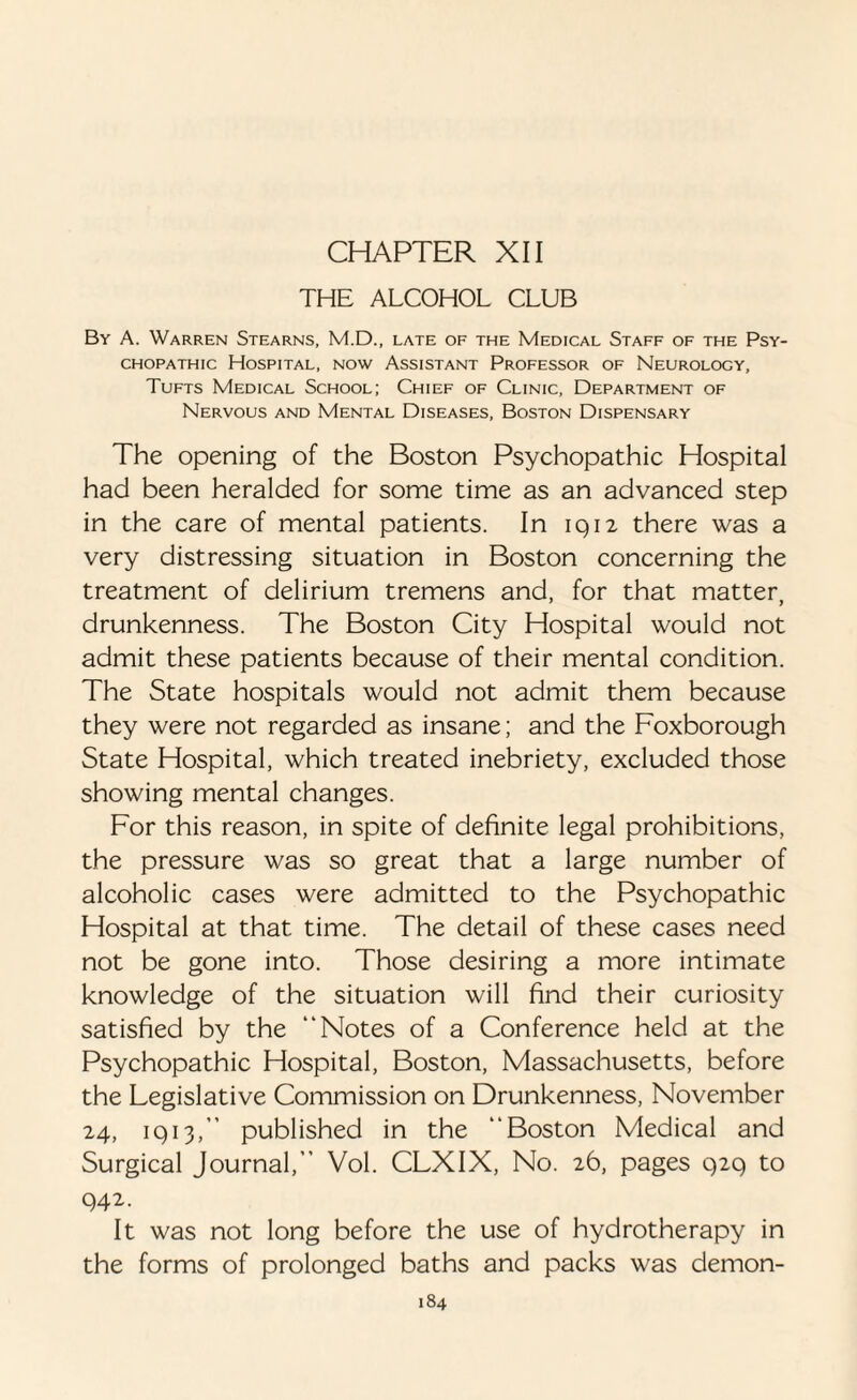 THE ALCOHOL CLUB By A. Warren Stearns, M.D., late of the Medical Staff of the Psy¬ chopathic Hospital, now Assistant Professor of Neurology, Tufts Medical School; Chief of Clinic, Department of Nervous and Mental Diseases, Boston Dispensary The opening of the Boston Psychopathic Hospital had been heralded for some time as an advanced step in the care of mental patients. In 1912 there was a very distressing situation in Boston concerning the treatment of delirium tremens and, for that matter, drunkenness. The Boston City Hospital would not admit these patients because of their mental condition. The State hospitals would not admit them because they were not regarded as insane; and the Foxborough State Hospital, which treated inebriety, excluded those showing mental changes. For this reason, in spite of definite legal prohibitions, the pressure was so great that a large number of alcoholic cases were admitted to the Psychopathic Hospital at that time. The detail of these cases need not be gone into. Those desiring a more intimate knowledge of the situation will find their curiosity satisfied by the “Notes of a Conference held at the Psychopathic Hospital, Boston, Massachusetts, before the Legislative Commission on Drunkenness, November 24, 1913,’' published in the “Boston Medical and Surgical Journal,” Vol. CLXIX, No. 26, pages 929 to 942. It was not long before the use of hydrotherapy in the forms of prolonged baths and packs was demon-