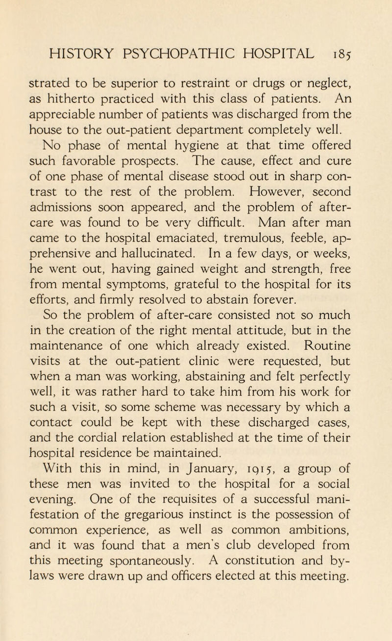 strated to be superior to restraint or drugs or neglect, as hitherto practiced with this class of patients. An appreciable number of patients was discharged from the house to the out-patient department completely well. No phase of mental hygiene at that time offered such favorable prospects. The cause, effect and cure of one phase of mental disease stood out in sharp con¬ trast to the rest of the problem. However, second admissions soon appeared, and the problem of after¬ care was found to be very difficult. Man after man came to the hospital emaciated, tremulous, feeble, ap¬ prehensive and hallucinated. In a few days, or weeks, he went out, having gained weight and strength, free from mental symptoms, grateful to the hospital for its efforts, and firmly resolved to abstain forever. So the problem of after-care consisted not so much in the creation of the right mental attitude, but in the maintenance of one which already existed. Routine visits at the out-patient clinic were requested, but when a man was working, abstaining and felt perfectly well, it was rather hard to take him from his work for such a visit, so some scheme was necessary by which a contact could be kept with these discharged cases, and the cordial relation established at the time of their hospital residence be maintained. With this in mind, in January, 1915, a group of these men was invited to the hospital for a social evening. One of the requisites of a successful mani¬ festation of the gregarious instinct is the possession of common experience, as well as common ambitions, and it was found that a men's club developed from this meeting spontaneously. A constitution and by¬ laws were drawn up and officers elected at this meeting.