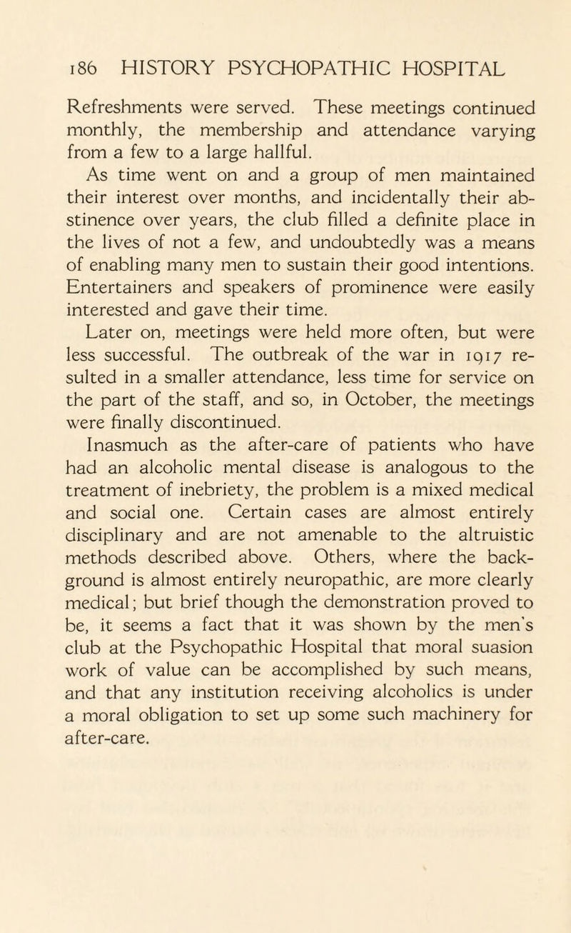 Refreshments were served. These meetings continued monthly, the membership and attendance varying from a few to a large hallful. As time went on and a group of men maintained their interest over months, and incidentally their ab¬ stinence over years, the club filled a definite place in the lives of not a few, and undoubtedly was a means of enabling many men to sustain their good intentions. Entertainers and speakers of prominence were easily interested and gave their time. Later on, meetings were held more often, but were less successful. The outbreak of the war in 1917 re¬ sulted in a smaller attendance, less time for service on the part of the staff, and so, in October, the meetings were finally discontinued. Inasmuch as the after-care of patients who have had an alcoholic mental disease is analogous to the treatment of inebriety, the problem is a mixed medical and social one. Certain cases are almost entirely disciplinary and are not amenable to the altruistic methods described above. Others, where the back¬ ground is almost entirely neuropathic, are more clearly medical; but brief though the demonstration proved to be, it seems a fact that it was shown by the men’s club at the Psychopathic Hospital that moral suasion work of value can be accomplished by such means, and that any institution receiving alcoholics is under a moral obligation to set up some such machinery for after-care.