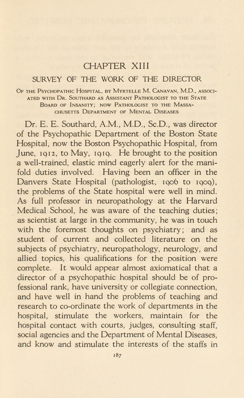 SURVEY OF THE WORK OF THE DIRECTOR Of the Psychopathic Hospital, by Myrtelle M. Cana van, M.D., associ¬ ated with Dr. Southard as Assistant Pathologist to the State Board of Insanity; now Pathologist to the Massa¬ chusetts Department of Mental Diseases Dr. E. E. Southard, A.M., M.D., Sc.D., was director of the Psychopathic Department of the Boston State Hospital, now the Boston Psychopathic Hospital, from June, iq12, to May, iqiq. He brought to the position a well-trained, elastic mind eagerly alert for the mani¬ fold duties involved. Having been an officer in the Danvers State Hospital (pathologist, iqo6 to 1909), the problems of the State hospital were well in mind. As full professor in neuropathology at the Harvard Medical School, he was aware of the teaching duties; as scientist at large in the community, he was in touch with the foremost thoughts on psychiatry; and as student of current and collected literature on the subjects of psychiatry, neuropathology, neurology, and allied topics, his qualifications for the position were complete. It would appear almost axiomatical that a director of a psychopathic hospital should be of pro¬ fessional rank, have university or collegiate connection, and have well in hand the problems of teaching and research to co-ordinate the work of departments in the hospital, stimulate the workers, maintain for the hospital contact with courts, judges, consulting staff, social agencies and the Department of Mental Diseases, and know and stimulate the interests of the staffs in