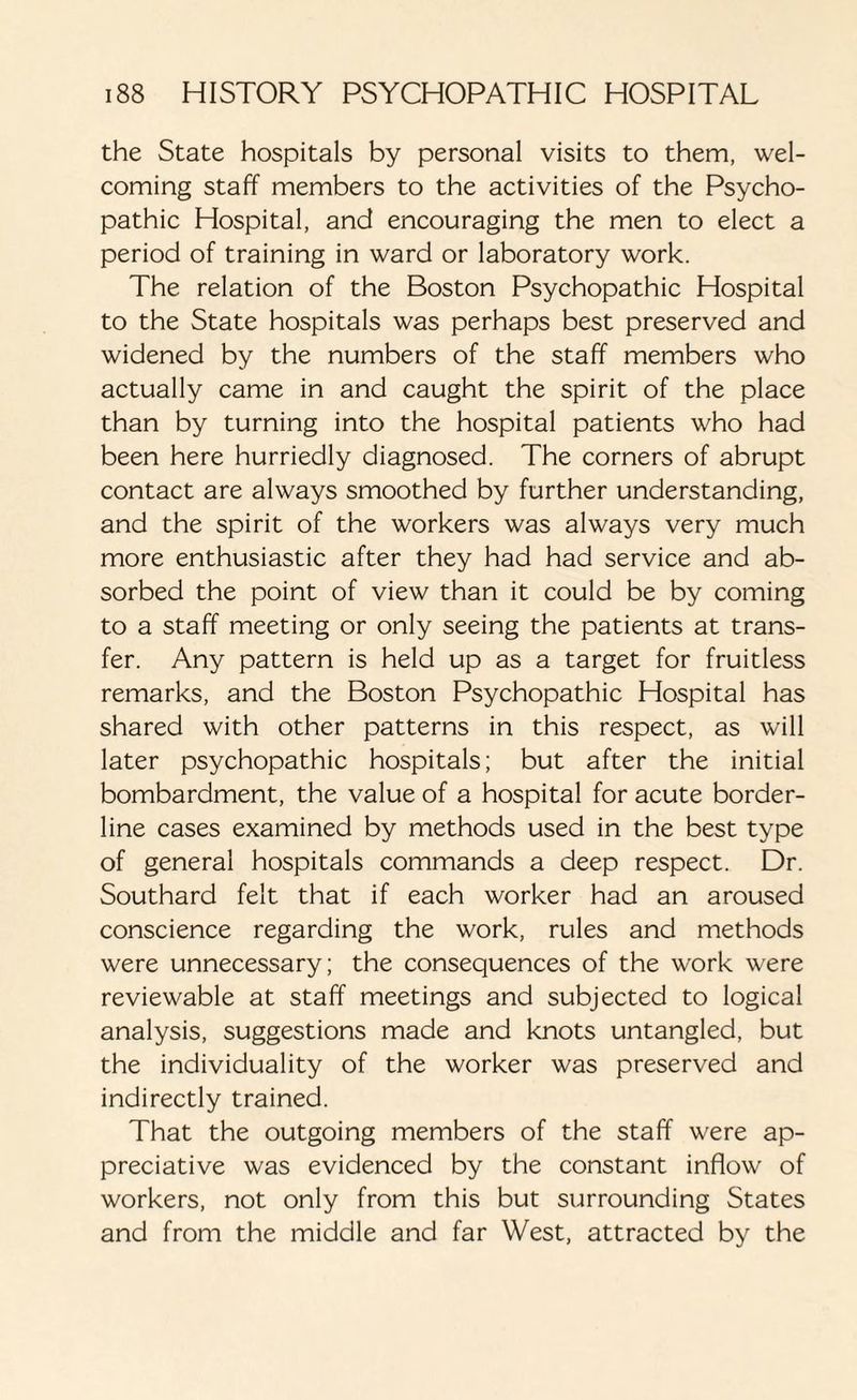 the State hospitals by personal visits to them, wel¬ coming staff members to the activities of the Psycho¬ pathic Hospital, and encouraging the men to elect a period of training in ward or laboratory work. The relation of the Boston Psychopathic Hospital to the State hospitals was perhaps best preserved and widened by the numbers of the staff members who actually came in and caught the spirit of the place than by turning into the hospital patients who had been here hurriedly diagnosed. The corners of abrupt contact are always smoothed by further understanding, and the spirit of the workers was always very much more enthusiastic after they had had service and ab¬ sorbed the point of view than it could be by coming to a staff meeting or only seeing the patients at trans¬ fer. Any pattern is held up as a target for fruitless remarks, and the Boston Psychopathic Hospital has shared with other patterns in this respect, as will later psychopathic hospitals; but after the initial bombardment, the value of a hospital for acute border¬ line cases examined by methods used in the best type of general hospitals commands a deep respect. Dr. Southard felt that if each worker had an aroused conscience regarding the work, rules and methods were unnecessary; the consequences of the work were reviewable at staff meetings and subjected to logical analysis, suggestions made and knots untangled, but the individuality of the worker was preserved and indirectly trained. That the outgoing members of the staff were ap¬ preciative was evidenced by the constant inflow of workers, not only from this but surrounding States and from the middle and far West, attracted by the