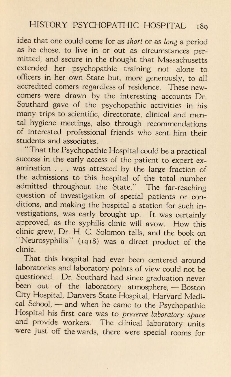 idea that one could come for as short or as long a period as he chose, to live in or out as circumstances per¬ mitted, and secure in the thought that Massachusetts extended her psychopathic training not alone to officers in her own State but, more generously, to all accredited comers regardless of residence. These new¬ comers were drawn by the interesting accounts Dr. Southard gave of the psychopathic activities in his many trips to scientific, directorate, clinical and men¬ tal hygiene meetings, also through recommendations of interested professional friends who sent him their students and associates. That the Psychopathic Hospital could be a practical success in the early access of the patient to expert ex¬ amination . . . was attested by the large fraction of the admissions to this hospital of the total number admitted throughout the State.’’ The far-reaching question of investigation of special patients or con¬ ditions, and making the hospital a station for such in¬ vestigations, was early brought up. It was certainly approved, as the syphilis clinic will avow. How this clinic grew, Dr. H. C. Solomon tells, and the book on Neurosyphilis (1918) was a direct product of the clinic. That this hospital had ever been centered around laboratories and laboratory points of view could not be questioned. Dr. Southard had since graduation never been out of the laboratory atmosphere, — Boston City Hospital, Danvers State Hospital, Harvard Medi¬ cal School, — and when he came to the Psychopathic Hospital his first care was to preserve laboratory space and provide workers. The clinical laboratory units were just off the wards, there were special rooms for