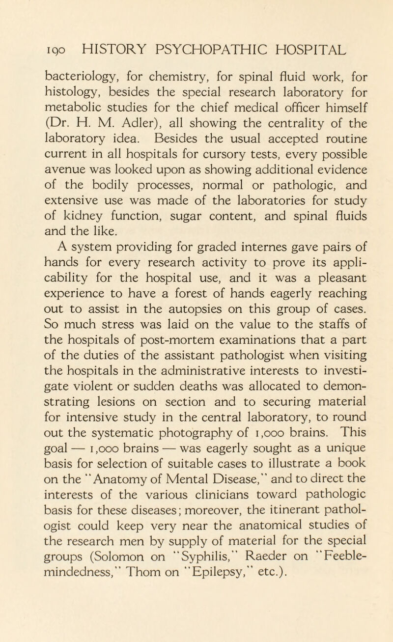 bacteriology, for chemistry, for spinal fluid work, for histology, besides the special research laboratory for metabolic studies for the chief medical officer himself (Dr. H. M. Adler), all showing the centrality of the laboratory idea. Besides the usual accepted routine current in all hospitals for cursory tests, every possible avenue was looked upon as showing additional evidence of the bodily processes, normal or pathologic, and extensive use was made of the laboratories for study of kidney function, sugar content, and spinal fluids and the like. A system providing for graded internes gave pairs of hands for every research activity to prove its appli¬ cability for the hospital use, and it was a pleasant experience to have a forest of hands eagerly reaching out to assist in the autopsies on this group of cases. So much stress was laid on the value to the staffs of the hospitals of post-mortem examinations that a part of the duties of the assistant pathologist when visiting the hospitals in the administrative interests to investi¬ gate violent or sudden deaths was allocated to demon¬ strating lesions on section and to securing material for intensive study in the central laboratory, to round out the systematic photography of i ,000 brains. This goal — 1,000 brains — was eagerly sought as a unique basis for selection of suitable cases to illustrate a book on the “Anatomy of Mental Disease,’’ and to direct the interests of the various clinicians toward pathologic basis for these diseases; moreover, the itinerant pathol¬ ogist could keep very near the anatomical studies of the research men by supply of material for the special groups (Solomon on “Syphilis,’ Raeder on “Feeble¬ mindedness,” Thom on “Epilepsy,” etc.).