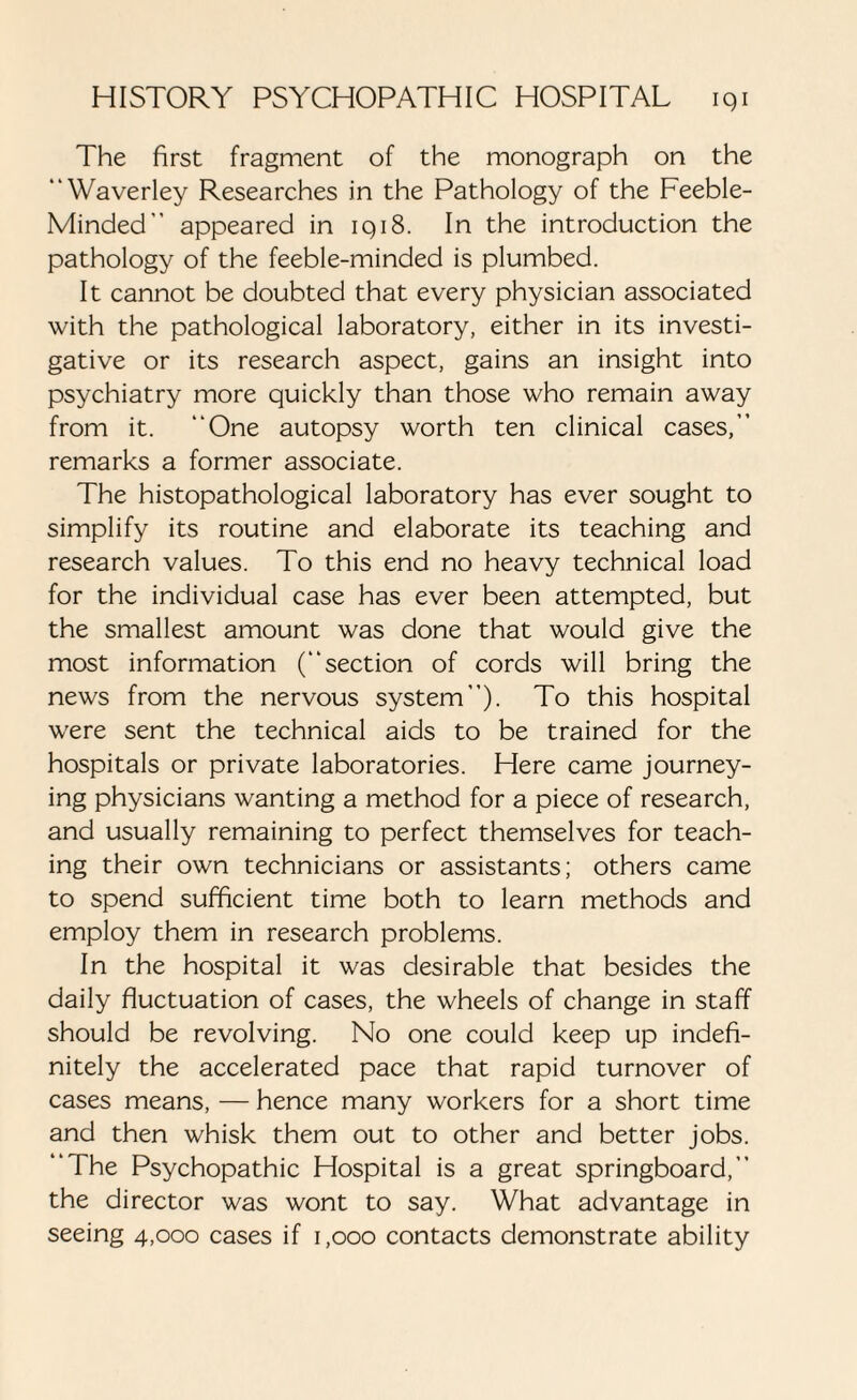 The first fragment of the monograph on the “Waverley Researches in the Pathology of the Feeble- Minded’’ appeared in iqi8. In the introduction the pathology of the feeble-minded is plumbed. It cannot be doubted that every physician associated with the pathological laboratory, either in its investi¬ gative or its research aspect, gains an insight into psychiatry more quickly than those who remain away from it. One autopsy worth ten clinical cases,’’ remarks a former associate. The histopathological laboratory has ever sought to simplify its routine and elaborate its teaching and research values. To this end no heavy technical load for the individual case has ever been attempted, but the smallest amount was done that would give the most information (section of cords will bring the news from the nervous system). To this hospital were sent the technical aids to be trained for the hospitals or private laboratories. Here came journey¬ ing physicians wanting a method for a piece of research, and usually remaining to perfect themselves for teach¬ ing their own technicians or assistants; others came to spend sufficient time both to learn methods and employ them in research problems. In the hospital it was desirable that besides the daily fluctuation of cases, the wheels of change in staff should be revolving. No one could keep up indefi¬ nitely the accelerated pace that rapid turnover of cases means, — hence many workers for a short time and then whisk them out to other and better jobs. ‘The Psychopathic Hospital is a great springboard, the director was wont to say. What advantage in seeing 4,000 cases if 1,000 contacts demonstrate ability