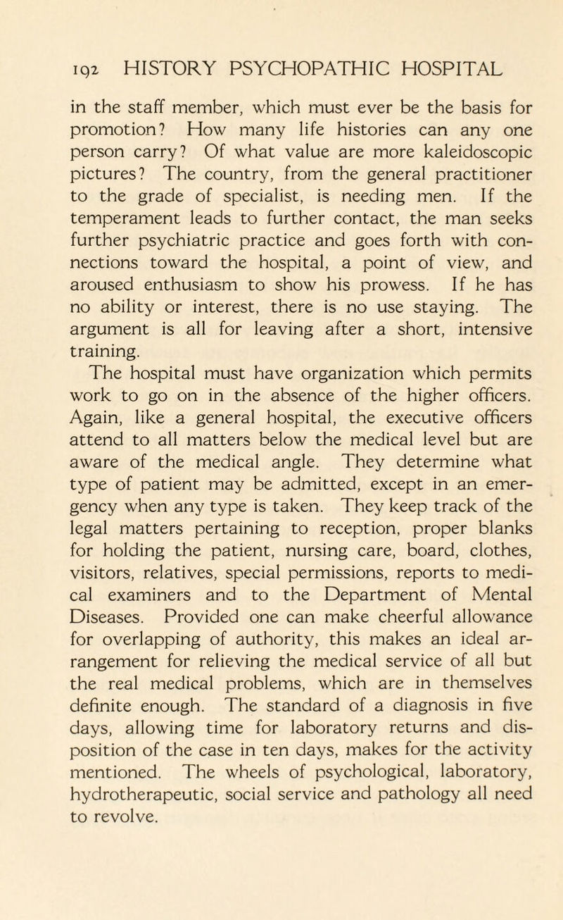 in the staff member, which must ever be the basis for promotion? How many life histories can any one person carry? Of what value are more kaleidoscopic pictures? The country, from the general practitioner to the grade of specialist, is needing men. If the temperament leads to further contact, the man seeks further psychiatric practice and goes forth with con¬ nections toward the hospital, a point of view, and aroused enthusiasm to show his prowess. If he has no ability or interest, there is no use staying. The argument is all for leaving after a short, intensive training. The hospital must have organization which permits work to go on in the absence of the higher officers. Again, like a general hospital, the executive officers attend to all matters below the medical level but are aware of the medical angle. They determine what type of patient may be admitted, except in an emer¬ gency when any type is taken. They keep track of the legal matters pertaining to reception, proper blanks for holding the patient, nursing care, board, clothes, visitors, relatives, special permissions, reports to medi¬ cal examiners and to the Department of Mental Diseases. Provided one can make cheerful allowance for overlapping of authority, this makes an ideal ar¬ rangement for relieving the medical service of all but the real medical problems, which are in themselves definite enough. The standard of a diagnosis in five days, allowing time for laboratory returns and dis¬ position of the case in ten days, makes for the activity mentioned. The wheels of psychological, laboratory, hydrotherapeutic, social service and pathology all need to revolve.